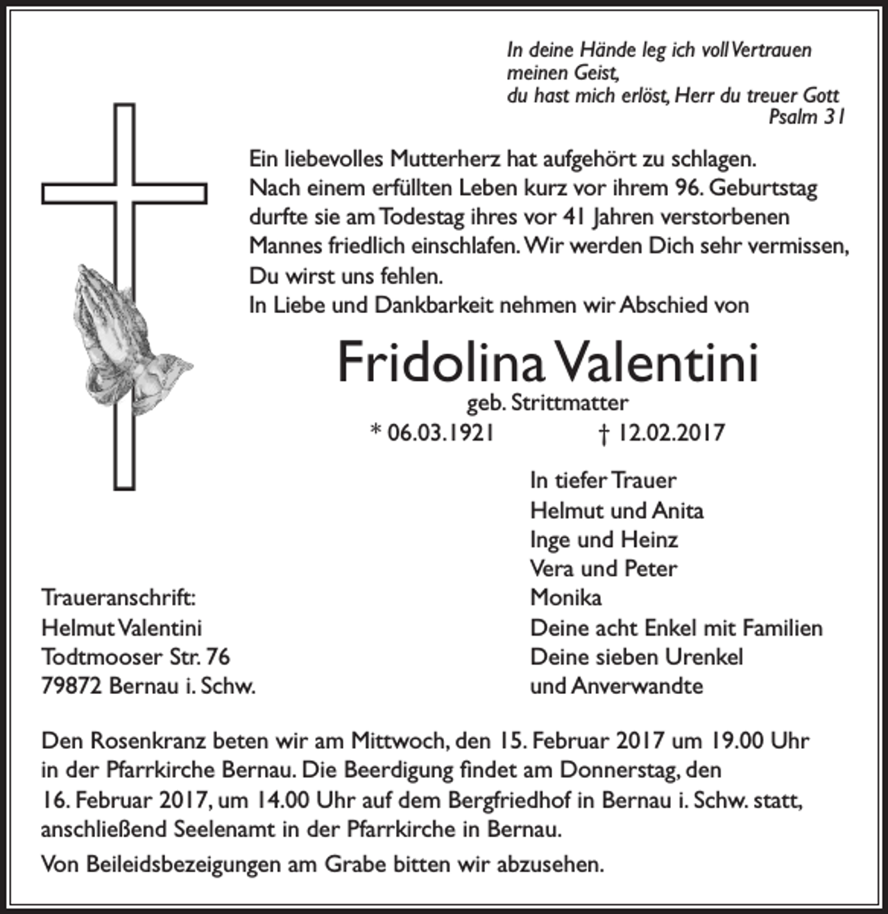 <p>In deine Hände leg ich voll Vertrauen<br />meinen Geist,<br />du hast mich erlöst, Herr du treuer Gott</p><p>Psalm 31</p><p>Ein liebevolles Mutterherz hat aufgehört zu schlagen.<br />Nach einem erfüllten Leben kurz vor ihrem 96. Geburtstag<br />durfte sie am Todestag ihres vor 41 Jahren verstorbenen<br />Mannes friedlich einschlafen. W<br />ir werden Dich sehr vermissen,<br />Du wirst uns fehlen.<br />In Liebe und Dankbarkeit nehmen wir Abschied von</p><p>Fridolina<br />Valentini<br />geb. Strittmatter<br />* 06.03.1921</p><p>Traueranschrift:<br />Helmut Valentini<br />Todtmooser Str. 76<br />79872 Bernau i. Schw.</p><p>† 12.02.2017<br />In tiefer Trauer<br />Helmut und Anita<br />Inge und Heinz<br />Vera und Peter<br />Monika<br />Deine acht Enkel mit Familien<br />Deine sieben Urenkel<br />und Anverwandte</p><p>Den Rosenkranz beten wir am Mittwoch, den 15. Februar 2017 um 19.00 Uhr<br />in der Pfarrkirche Bernau. Die Beerdigung findet am Donnerstag, den<br />16. Februar 2017, um 14.00 Uhr auf dem Bergfriedhof in Bernau i. Schw. statt,<br />anschließend Seelenamt in der Pfarrkirche in Bernau.<br />Von Beileidsbezeigungen am Grabe bitten wir abzusehen.</p>