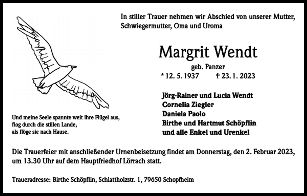 <p>In stiller Trauer nehmen wir Abschied von unserer Mutter,<br />Schwiegermutter, Oma und Uroma</p><p>Margrit Wendt<br />geb. Panzer<br />* 12. 5. 1937<br />† 23. 1. 2023</p><p>Und meine Seele spannte weit ihre Flügel aus,<br />flog durch die stillen Lande,<br />als flöge sie nach Hause.</p><p>Jörg-Rainer und Lucia Wendt<br />Cornelia Ziegler<br />Daniela Paolo<br />Birthe und Hartmut Schöpflin<br />und alle Enkel und Urenkel</p><p>Die Trauerfeier mit anschließender Urnenbeisetzung findet am Donnerstag, den 2. Februar 2023,<br />um 13.30 Uhr auf dem Hauptfriedhof Lörrach statt.<br />Traueradresse: Birthe Schöpflin, Schlattholzstr. 1, 79650 Schopfheim</p>