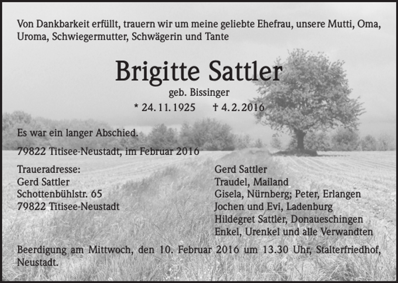 <p>Von Dankbarkeit erfüllt, trauern wir um meine geliebte Ehefrau, unsere Mutti, Oma,<br />Uroma, Schwiegermutter, Schwägerin und Tante</p><p>Brigitte Sattler<br />geb. Bissinger<br />* 24. 11. 1925 † 4. 2. 2016</p><p>Es war ein langer Abschied.<br />79822 Titisee-Neustadt, im Februar 2016<br />Traueradresse:<br />Gerd Sattler<br />Schottenbühlstr. 65<br />79822 Titisee-Neustadt</p><p>Gerd Sattler<br />Traudel, Mailand<br />Gisela, Nürnberg; Peter, Erlangen<br />Jochen und Evi, Ladenburg<br />Hildegret Sattler, Donaueschingen<br />Enkel, Urenkel und alle Verwandten</p><p>Beerdigung am Mittwoch, den 10. Februar 2016 um 13.30 Uhr, Stalterfriedhof,<br />Neustadt.</p>