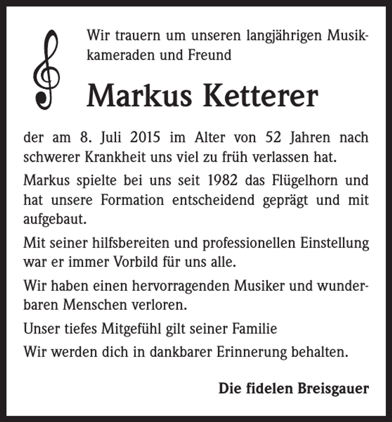 <p>Wir trauern um unseren langjährigen Musik­<br />kameraden und Freund</p><p>Markus Ketterer<br />der am 8. Juli 2015 im Alter von 52 Jahren nach<br />­schwerer Krankheit uns viel zu früh verlassen hat.<br />Markus spielte bei uns seit 1982 das Flügelhorn und<br />hat unsere Formation entscheidend geprägt und mit<br />aufgebaut.<br />Mit seiner hilfsbereiten und professionellen Einstellung<br />war er immer Vorbild für uns alle.<br />Wir haben einen hervorragenden Musiker und wunder­<br />baren Menschen verloren.<br />Unser tiefes Mitgefühl gilt seiner Familie<br />Wir werden dich in dankbarer Erinnerung behalten.<br />Die fidelen Breisgauer</p>