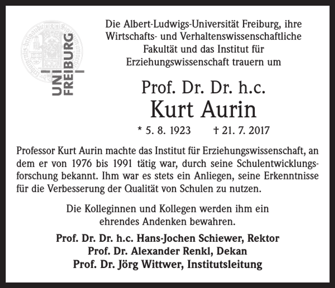 <p>Die Albert-Ludwigs-Universität Freiburg, ihre<br />Wirtschafts- und Verhaltenswissenschaftliche<br />Fakultät und das Institut für<br />Erziehungswissenschaft trauern um</p><p>Prof. Dr. Dr. h.c.</p><p>Kurt Aurin</p><p>* 5. 8. 1923 † 21. 7. 2017<br />Professor Kurt Aurin machte das Institut für Erziehungswissenschaft, an<br />dem er von 1976 bis 1991 tätig war, durch seine Schulentwicklungsforschung bekannt. Ihm war es stets ein Anliegen, seine Erkenntnisse<br />für die Verbesserung der Qualität von Schulen zu nutzen.<br />Die Kolleginnen und Kollegen werden ihm ein<br />ehrendes Andenken bewahren.<br />Prof. Dr. Dr. h.c. Hans-Jochen Schiewer, Rektor<br />Prof. Dr. Alexander Renkl, Dekan</p><p>Prof. Dr. Jörg Wittwer, Institutsleitung</p>