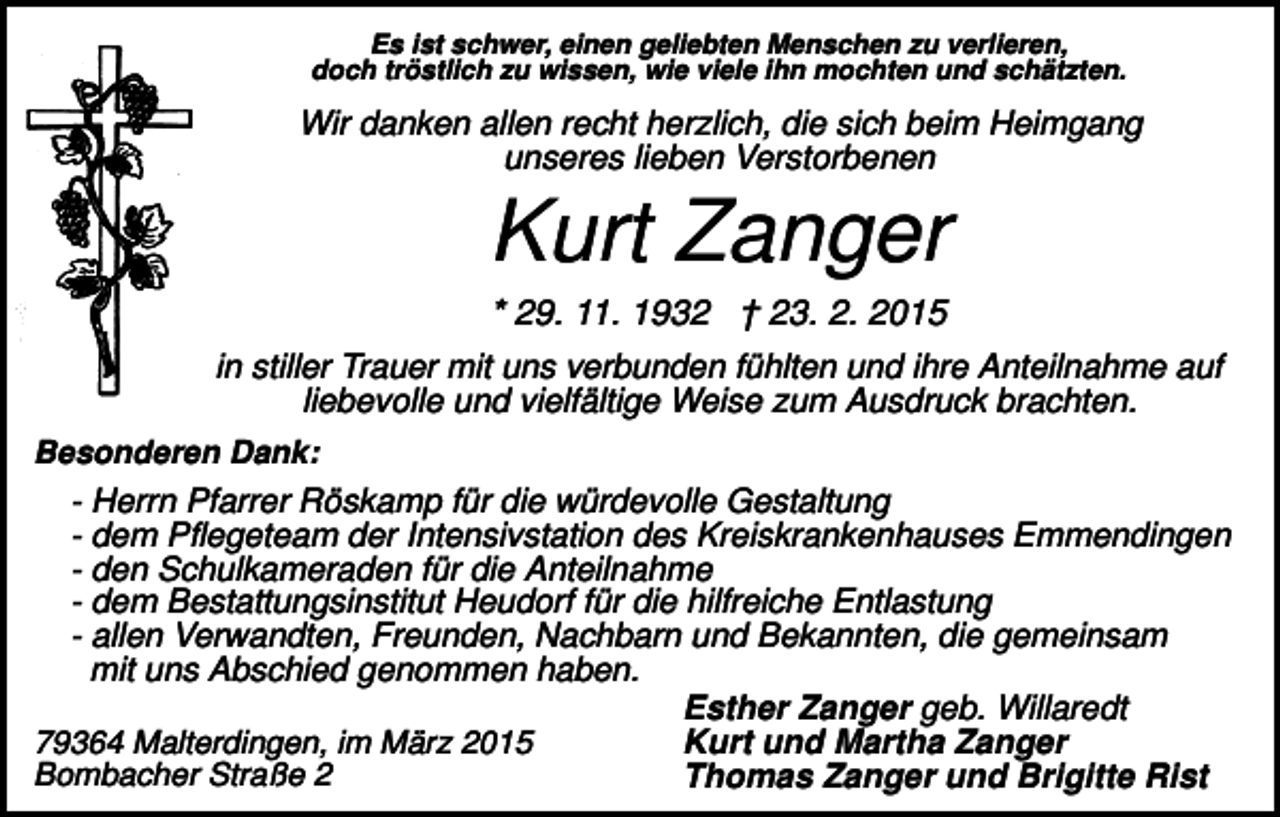 <p>Es ist schwer, einen geliebten Menschen zu verlieren,<br />doch tröstlich zu wissen, wie viele ihn mochten und schätzten.</p><p>Wir danken allen recht herzlich, die sich beim Heimgang<br />unseres lieben Verstorbenen</p><p>Kurt Zanger<br />* 29. 11. 1932 † 23. 2. 2015<br />in stiller Trauer mit uns verbunden fühlten und ihre Anteilnahme auf<br />liebevolle und vielfältige Weise zum Ausdruck brachten.<br />Besonderen Dank:</p><p>- Herrn Pfarrer Röskamp für die würdevolle Gestaltung<br />- dem Pflegeteam der Intensivstation des Kreiskrankenhauses Emmendingen<br />- den Schulkameraden für die Anteilnahme<br />- dem Bestattungsinstitut Heudorf für die hilfreiche Entlastung<br />- allen Verwandten, Freunden, Nachbarn und Bekannten, die gemeinsam<br />mit uns Abschied genommen haben.<br />Esther Zanger geb. Willaredt<br />Kurt und Martha Zanger<br />79364 Malterdingen, im März 2015<br />Bombacher Straße 2<br />Thomas Zanger und Brigitte Rist</p>