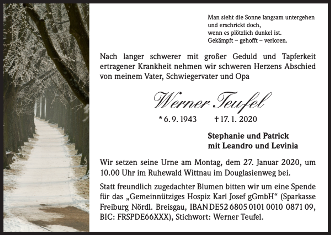 <p>Man sieht die Sonne langsam untergehen<br />und erschrickt doch,<br />wenn es plötzlich dunkel ist.<br />Gekämpft – gehofft – verloren.</p><p>Nach langer schwerer mit großer Geduld und Tapferkeit<br />­ertragener Krankheit nehmen wir schweren Herzens Abschied<br />von meinem Vater, Schwiegervater und Opa</p><p>Werner Teufel<br />* 6. 9. 1943 † 17. 1. 2020</p><p>Stephanie und Patrick<br />mit Leandro und Levinia<br />Wir setzen seine Urne am Montag, dem 27. Januar 2020, um<br />10.00 Uhr im Ruhewald Wittnau im Douglasienweg bei.<br />Statt freundlich zugedachter Blumen bitten wir um eine Spende<br />für das „Gemeinnütziges Hospiz Karl Josef gGmbH“ (Sparkasse<br />Freiburg Nördl. Breisgau, IBAN DE52 6805 0101 001871 09,<br />BIC: FRSPDE66XXX), Stichwort: Werner Teufel.</p>