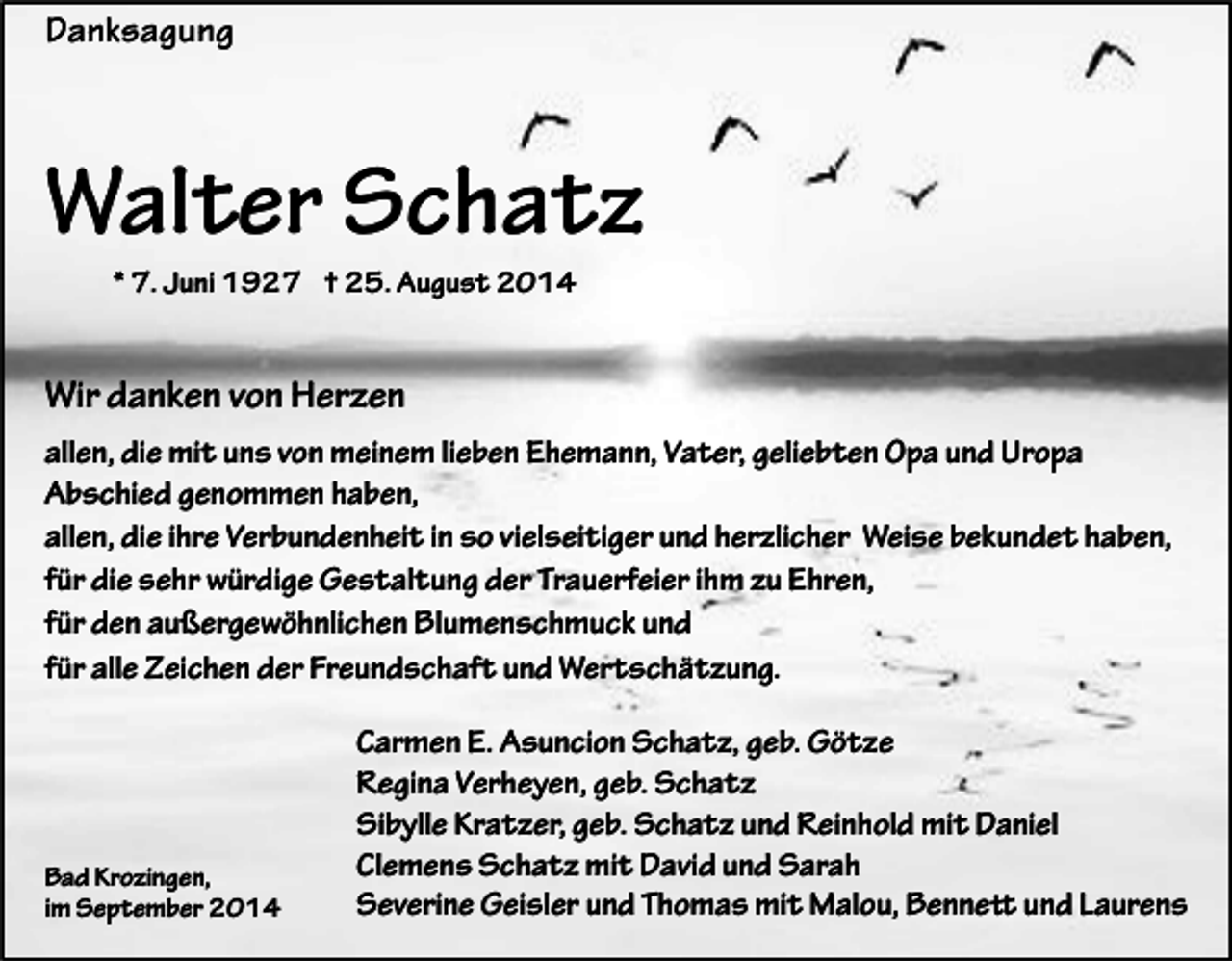 <p>Danksagung</p><p>Walter Schatz<br />* 7. Juni 1927 † 25. August 2014</p><p>Wir danken von Herzen<br />allen, die mit uns von meinem lieben Ehemann, Vater, geliebten Opa und Uropa<br />Abschied genommen haben,<br />allen, die ihre Verbundenheit in so vielseitiger und herzlicher Weise bekundet haben,<br />für die sehr würdige Gestaltung der Trauerfeier ihm zu Ehren,<br />für den außergewöhnlichen Blumenschmuck und<br />für alle Zeichen der Freundschaft und Wertschätzung.</p><p>Bad Krozingen,<br />im September 2014</p><p>Carmen E. Asuncion Schatz, geb. Götze<br />Regina Verheyen, geb. Schatz<br />Sibylle Kratzer, geb. Schatz und Reinhold mit Daniel<br />Clemens Schatz mit David und Sarah<br />Severine Geisler und Thomas mit Malou, Bennett und Laurens</p>