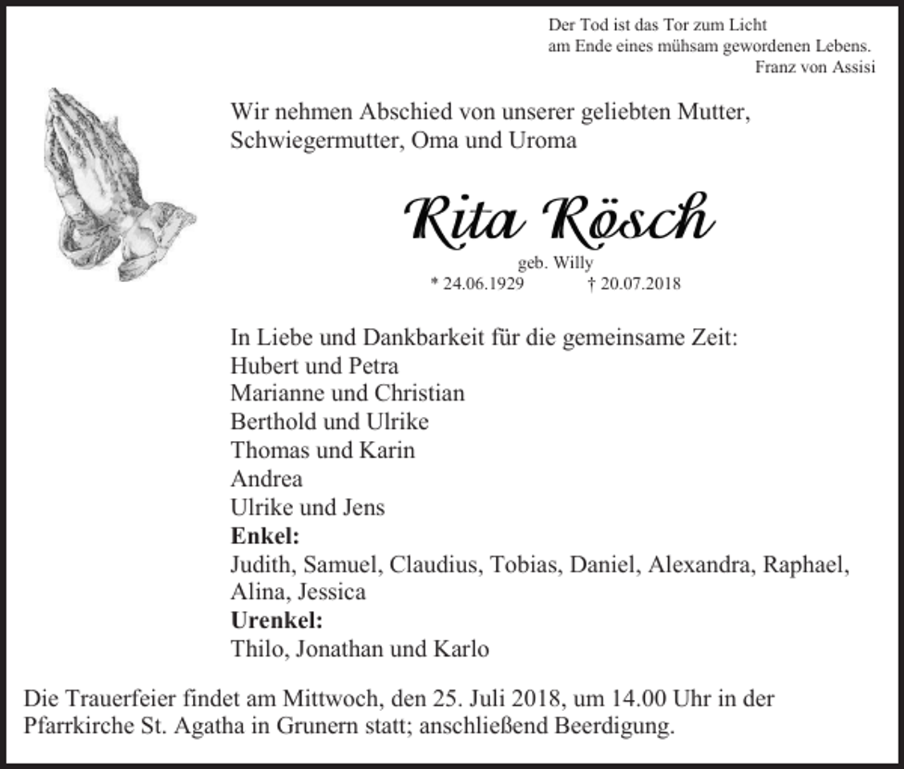 <p>Der Tod ist das Tor zum Licht<br />am Ende eines mühsam gewordenen Lebens.<br />Franz von Assisi</p><p>Wir nehmen Abschied von unserer geliebten Mutter,<br />Schwiegermutter, Oma und Uroma</p><p>geb. Willy<br />* 24.06.1929<br />† 20.07.2018</p><p>In Liebe und Dankbarkeit für die gemeinsame Zeit:<br />Hubert und Petra<br />Marianne und Christian<br />Berthold und Ulrike<br />Thomas und Karin<br />Andrea<br />Ulrike und Jens<br />Enkel:<br />Judith, Samuel, Claudius, Tobias, Daniel, Alexandra, Raphael,<br />Alina, Jessica<br />Urenkel:<br />Thilo, Jonathan und Karlo<br />Die Trauerfeier findet am Mittwoch, den 25. Juli 2018, um 14.00 Uhr in der<br />Pfarrkirche St. Agatha in Grunern statt; anschließend Beerdigung.</p>