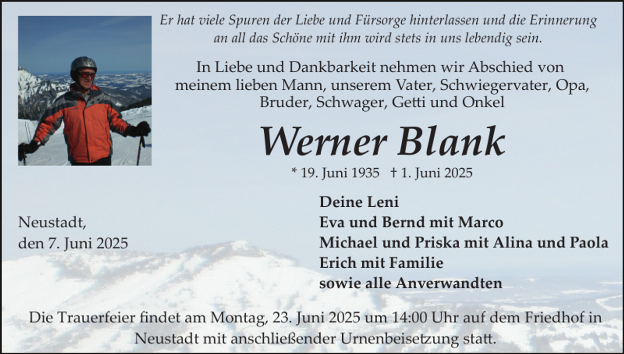 <p>Er hat viele Spuren der Liebe und Fürsorge hinterlassen und die Erinnerung<br />an all das Schöne mit ihm wird stets in uns lebendig sein.</p>
<p>In Liebe und Dankbarkeit nehmen wir Abschied von<br />meinem lieben Mann, unserem Vater, Schwiegervater, Opa,<br />Bruder, Schwager, Getti und Onkel</p>
<p>Werner Blank<br />* 19. Juni 1935 † 1. Juni 2025</p>
<p>Neustadt,<br />den 7. Juni 2025</p>
<p>Deine Leni<br />Eva und Bernd mit Marco<br />Michael und Priska mit Alina und Paola<br />Erich mit Familie<br />sowie alle Anverwandten</p>
<p>Die Trauerfeier ﬁndet am Montag, 23. Juni 2025 um 14:00 Uhr auf dem Friedhof in<br />Neustadt mit anschließender Urnenbeise�ung sta�.</p>