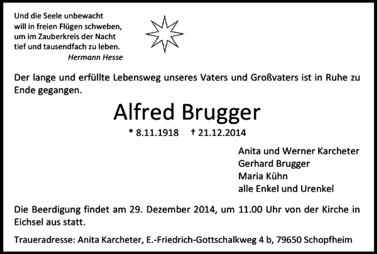 <p>Und die Seele unbewacht<br />will in freien Flügen schweben,<br />um im Zauberkreis der Nacht<br />tief und tausendfach zu leben.<br />Hermann Hesse</p><p>Der lange und erfüllte Lebensweg unseres Vaters und Großvaters ist in Ruhe zu<br />Ende gegangen.</p><p>Alfred Brugger<br />* 8.11.1918</p><p>† 21.12.2014</p><p>Anita und Werner Karcheter<br />Gerhard Brugger<br />Maria Kühn<br />alle Enkel und Urenkel<br />Die Beerdigung findet am 29. Dezember 2014, um 11.00 Uhr von der Kirche in<br />Eichsel aus statt.<br />Traueradresse: Anita Karcheter, E.-Friedrich-Gottschalkweg 4 b, 79650 Schopfheim</p>
