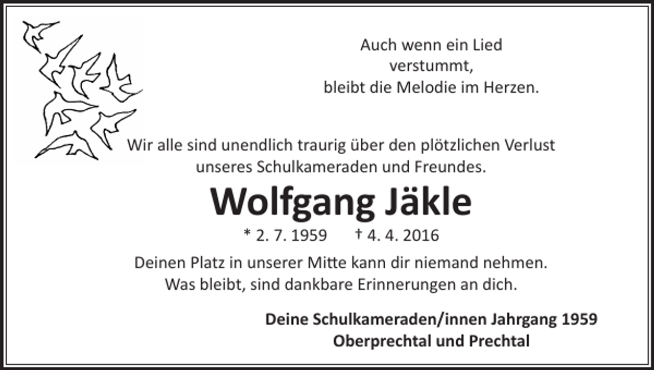 <p>Auch wenn ein Lied<br />verstummt,<br />bleibt die Melodie im Herzen.<br />Wir alle sind unendlich traurig über den plötzlichen Verlust<br />unseres Schulkameraden und Freundes.</p><p>Wolfgang Jäkle<br />* 2. 7. 1959 † 4. 4. 2016</p><p>Deinen Platz in unserer Mitte kann dir niemand nehmen.<br />Was bleibt, sind dankbare Erinnerungen an dich.<br />Deine Schulkameraden/innen Jahrgang 1959<br />Oberprechtal und Prechtal</p>