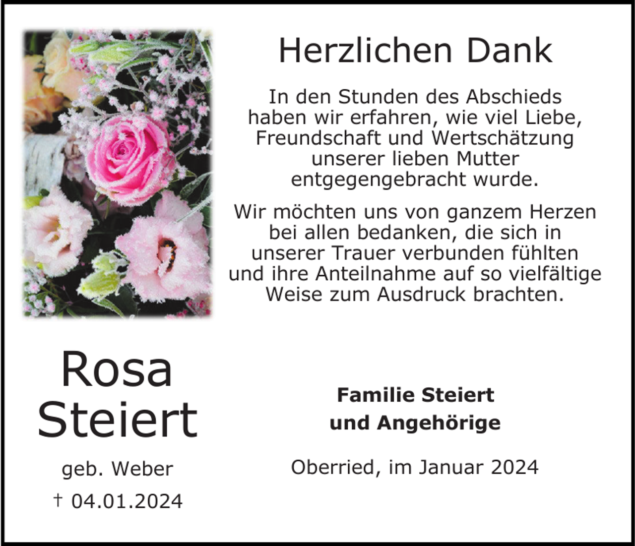 <p>Herzlichen Dank<br />In den Stunden des Abschieds<br />haben wir erfahren, wie viel Liebe,<br />Freundschaft und Wertschätzung<br />unserer lieben Mutter<br />entgegengebracht wurde.<br />Wir möchten uns von ganzem Herzen<br />bei allen bedanken, die sich in<br />unserer Trauer verbunden fühlten<br />und ihre Anteilnahme auf so vielfältige<br />Weise zum Ausdruck brachten.</p><p>Rosa<br />Steiert<br />geb. Weber<br />† 04.01.2024</p><p>Familie Steiert<br />und Angehörige<br />Oberried, im Januar 2024</p>