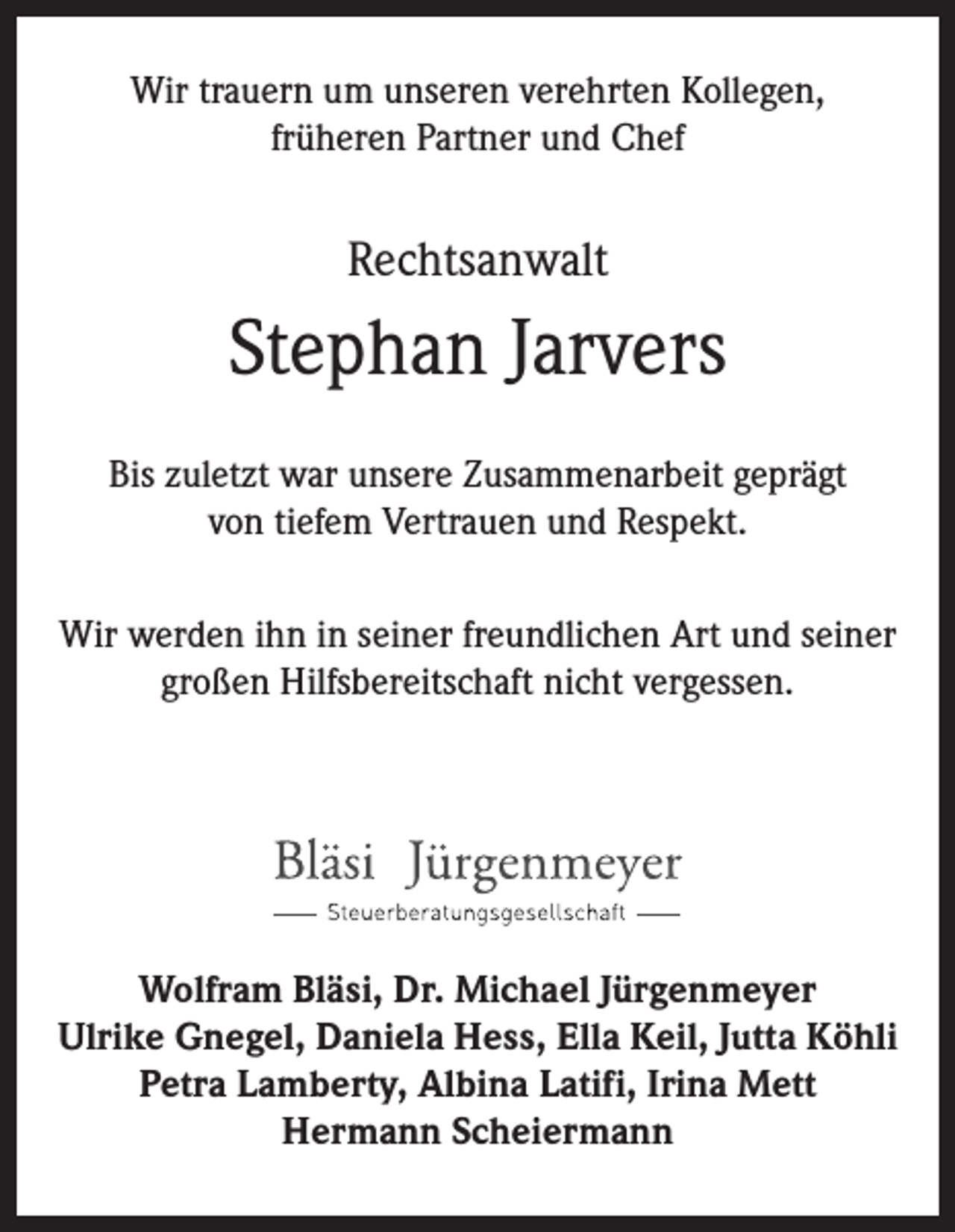 <p>Wir trauern um unseren verehrten Kollegen,<br />früheren Partner und Chef</p><p>Rechtsanwalt</p><p>Stephan Jarvers<br />Bis zuletzt war unsere Zusammenarbeit geprägt<br />von tiefem Vertrauen und Respekt.<br />Wir werden ihn in seiner freundlichen Art und seiner<br />großen Hilfsbereitschaft nicht vergessen.</p><p>Wolfram Bläsi, Dr. Michael Jürgenmeyer<br />Ulrike Gnegel, Daniela Hess, Ella Keil, Jutta Köhli<br />Petra Lamberty, Albina Latifi, Irina Mett<br />Hermann Scheiermann</p>