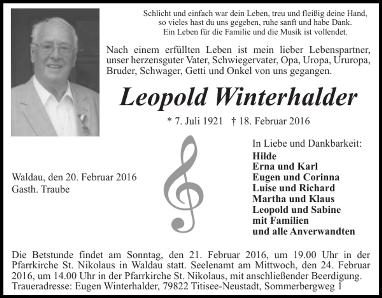 <p>Schlicht und einfach war dein Leben, treu und fleißig deine Hand,<br />so vieles hast du uns gegeben, ruhe sanft und habe Dank.<br />Ein Leben für die Familie und die Musik ist vollendet.</p><p>Nach einem erfüllten Leben ist mein lieber Lebenspartner,<br />unser herzensguter Vater, Schwiegervater, Opa, Uropa, Ururopa,<br />Bruder, Schwager, Getti und Onkel von uns gegangen.</p><p>Leopold Winterhalder<br />* 7. Juli 1921 † 18. Februar 2016</p><p>Waldau, den 20. Februar 2016<br />Gasth. Traube</p><p>In Liebe und Dankbarkeit:<br />Hilde<br />Erna und Karl<br />Eugen und Corinna<br />Luise und Richard<br />Martha und Klaus<br />Leopold und Sabine<br />mit Familien<br />und alle Anverwandten</p><p>Die Betstunde findet am Sonntag, den 21. Februar 2016, um 19.00 Uhr in der<br />Pfarrkirche St. Nikolaus in Waldau statt. Seelenamt am Mittwoch, den 24. Februar<br />2016, um 14.00 Uhr in der Pfarrkirche St. Nikolaus, mit anschließender Beerdigung.<br />Traueradresse: Eugen Winterhalder, 79822 Titisee-Neustadt, Sommerbergweg 1</p>