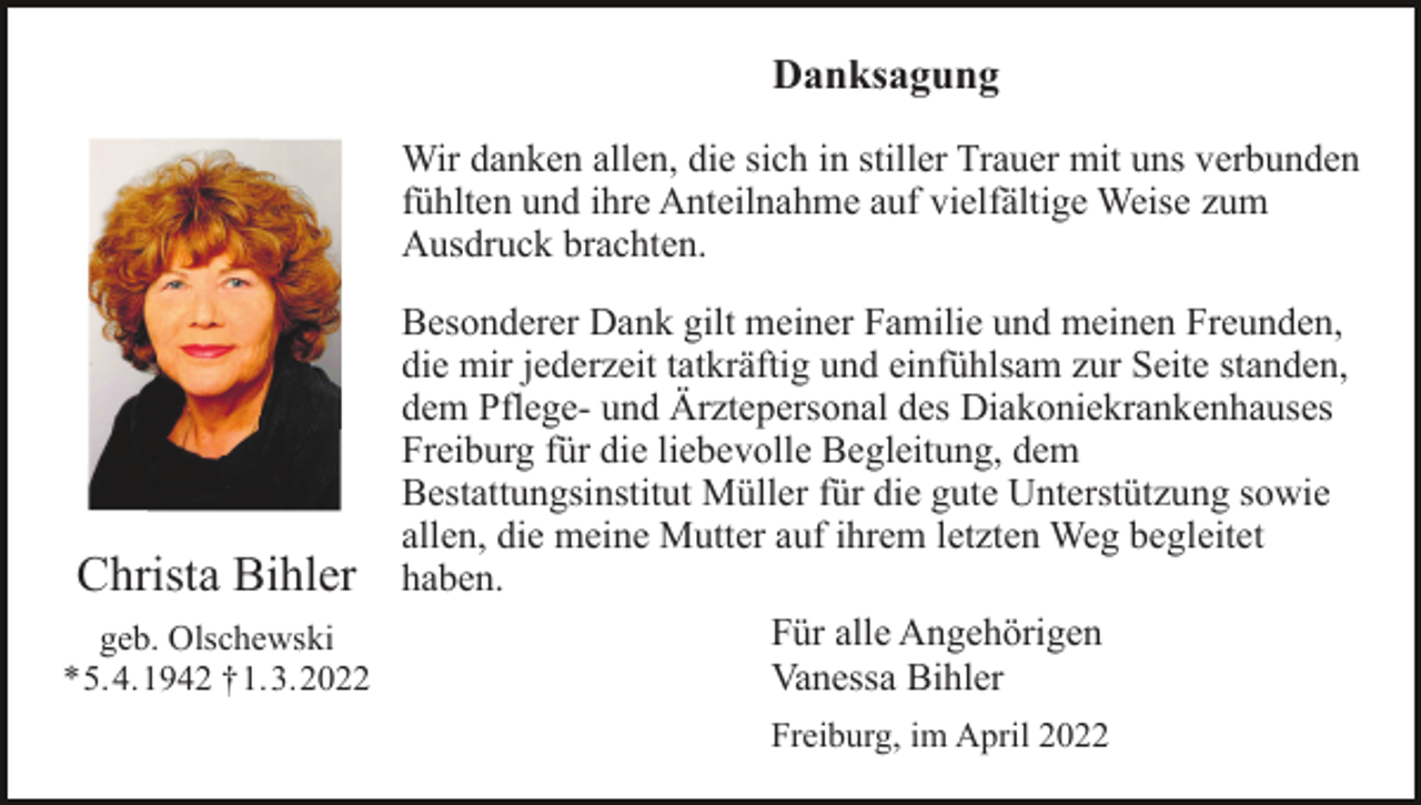 <p>Danksagung<br />Wir danken allen, die sich in stiller Trauer mit uns verbunden<br />fühlten und ihre Anteilnahme auf vielfältige Weise zum<br />Ausdruck brachten.<br />Besonderer Dank gilt meiner Familie und meinen Freunden,<br />die mir jederzeit tatkräftig und einfühlsam zur Seite standen,<br />dem Pflege- und Ärztepersonal des Diakoniekrankenhauses<br />Freiburg für die liebevolle Begleitung, dem<br />Bestattungsinstitut Müller für die gute Unterstützung sowie<br />allen, die meine Mutter auf ihrem letzten Weg begleitet<br />Christa Bihler haben.<br />Für alle Angehörigen<br />geb. Olschewski<br />*5.4.1942 †1.3.2022<br />Vanessa Bihler<br />Freiburg, im April 2022</p>