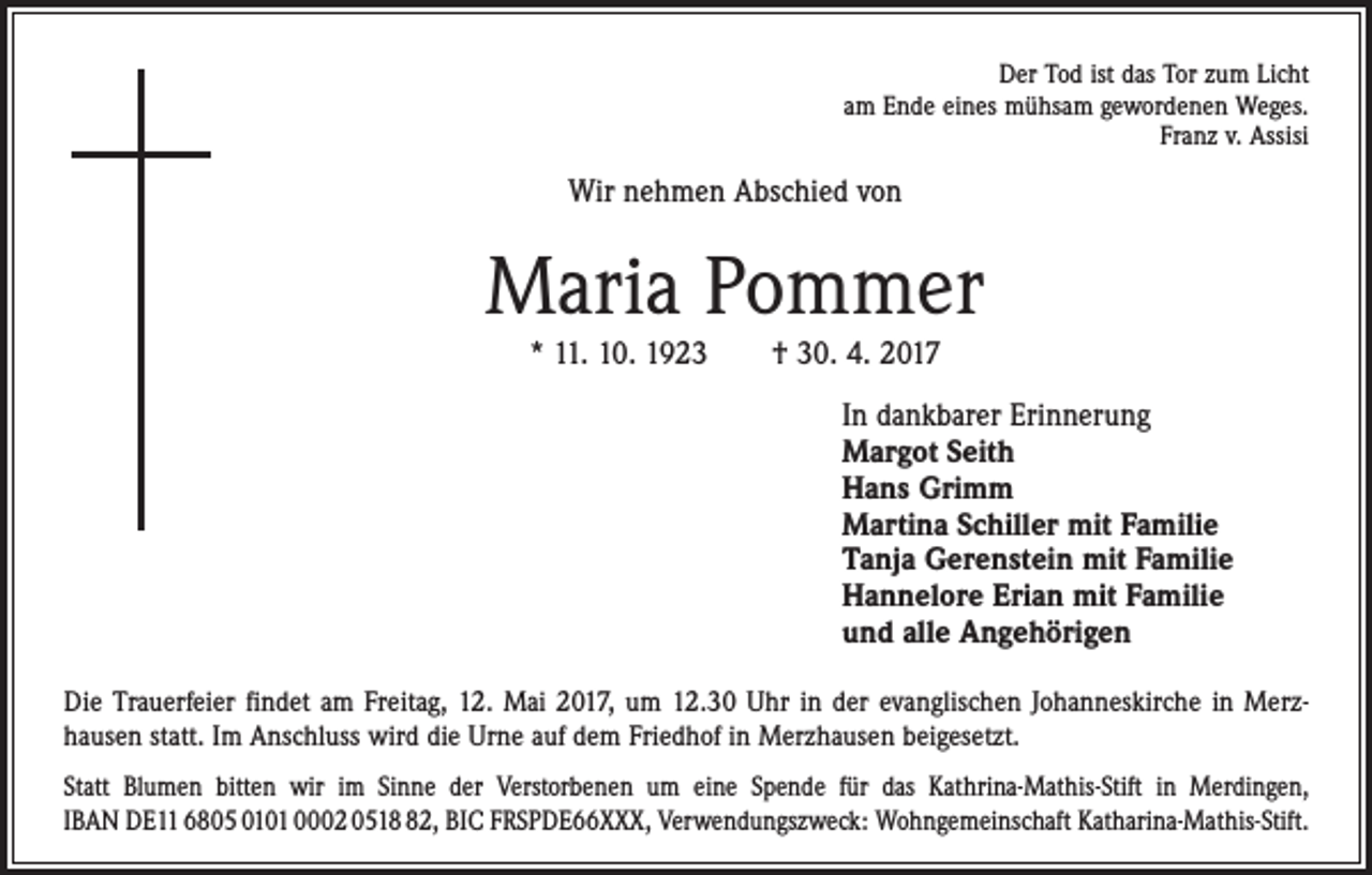 <p>Der Tod ist das Tor zum Licht<br />am Ende eines mühsam gewordenen Weges.<br />Franz v. Assisi</p><p>Wir nehmen Abschied von</p><p>Maria Pommer<br />* 11. 10. 1923 † 30. 4. 2017<br />In dankbarer Erinnerung<br />Margot Seith<br />Hans Grimm<br />Martina Schiller mit Familie<br />Tanja Gerenstein mit Familie<br />Hannelore Erian mit Familie<br />und alle Angehörigen<br />Die Trauerfeier findet am Freitag, 12. Mai 2017, um 12.30 Uhr in der evanglischen Johanneskirche in Merzhausen statt. Im Anschluss wird die Urne auf dem Friedhof in Merzhausen beigesetzt.<br />Statt Blumen bitten wir im Sinne der Verstorbenen um eine Spende für das Kathrina-Mathis-Stift in Merdingen,<br />IBAN DE11 6805 0101 0002 0512, BIC FRSPDE66XXX, Verwendungszweck: Wohngemeinschaft Katharina-Mathis-Stift.</p>
