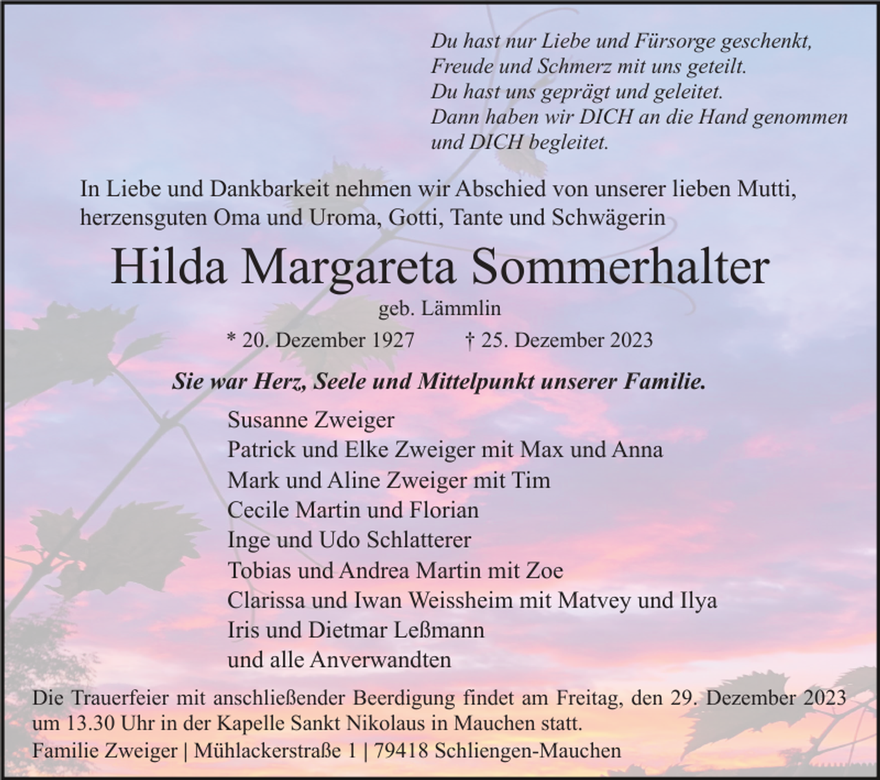 <p>Du hast nur Liebe und Fürsorge geschenkt,<br />Freude und Schmerz mit uns geteilt.<br />Du hast uns geprägt und geleitet.<br />Dann haben wir DICH an die Hand genommen<br />und DICH begleitet.</p><p>In Liebe und Dankbarkeit nehmen wir Abschied von unserer lieben Mutti,<br />herzensguten Oma und Uroma, Gotti, Tante und Schwägerin</p><p>Hilda Margareta Sommerhalter<br />geb. Lämmlin<br />* 20. Dezember 1927<br />† 25. Dezember 2023</p><p>Sie war Herz, Seele und Mittelpunkt unserer Familie.<br />Susanne Zweiger<br />Patrick und Elke Zweiger mit Max und Anna<br />Mark und Aline Zweiger mit Tim<br />Cecile Martin und Florian<br />Inge und Udo Schlatterer<br />Tobias und Andrea Martin mit Zoe<br />Clarissa und Iwan Weissheim mit Matvey und Ilya<br />Iris und Dietmar Leßmann<br />und alle Anverwandten<br />Die Trauerfeier mit anschließender Beerdigung findet am Freitag, den 29. Dezember 2023<br />um 13.30 Uhr in der Kapelle Sankt Nikolaus in Mauchen statt.<br />Familie Zweiger | Mühlackerstraße 1 | 79418 Schliengen-Mauchen</p>