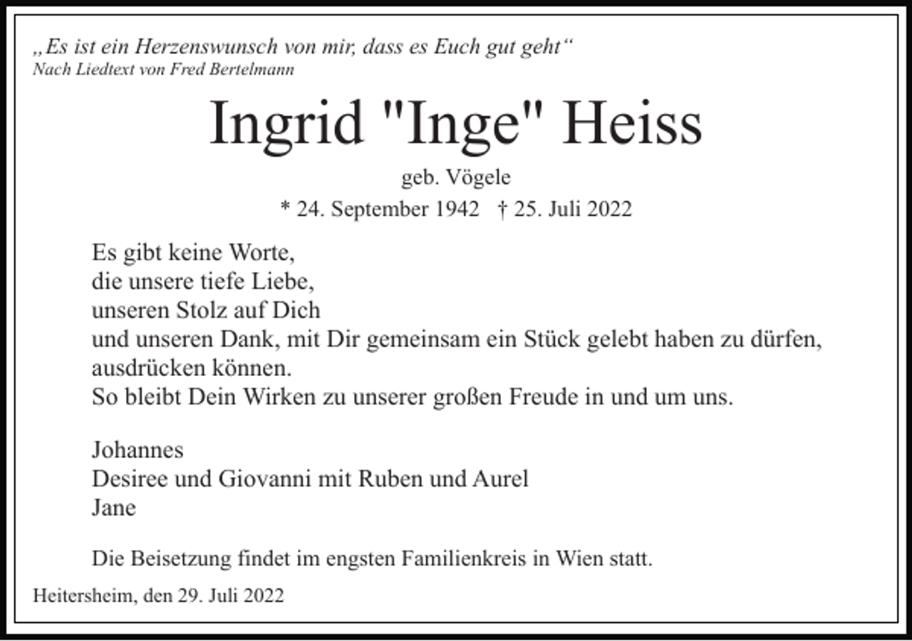 <p>„Es ist ein Herzenswunsch von mir, dass es Euch gut geht“<br />Nach Liedtext von Fred Bertelmann</p><p>Ingrid "Inge" Heiss<br />geb. Vögele<br />* 24. September 1942 † 25. Juli 2022</p><p>Es gibt keine Worte,<br />die unsere tiefe Liebe,<br />unseren Stolz auf Dich<br />und unseren Dank, mit Dir gemeinsam ein Stück gelebt haben zu dürfen,<br />ausdrücken können.<br />So bleibt Dein Wirken zu unserer großen Freude in und um uns.<br />Johannes<br />Desiree und Giovanni mit Ruben und Aurel<br />Jane<br />Die Beisetzung findet im engsten Familienkreis in Wien statt.<br />Heitersheim, den 29. Juli 2022</p>
