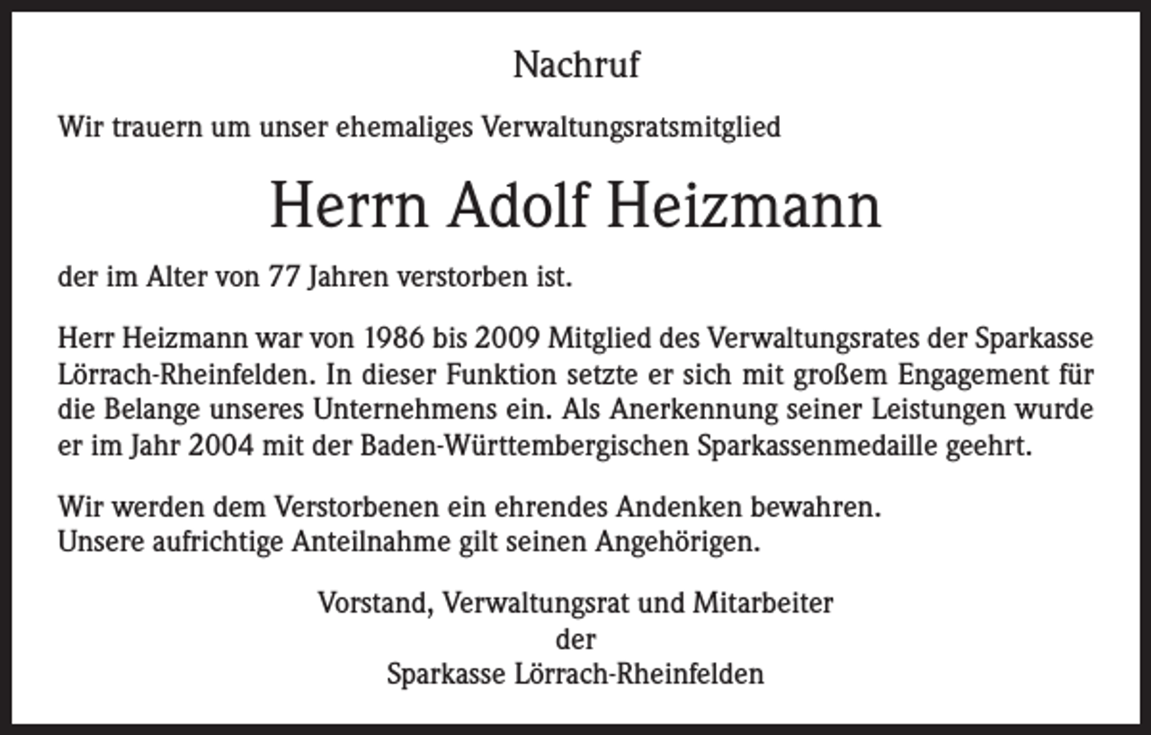<p>Nachruf<br />Wir trauern um unser ehemaliges Verwaltungsratsmitglied</p><p>Herrn Adolf Heizmann<br />der im Alter von 77 Jahren verstorben ist.<br />Herr Heizmann war von 1986 bis 2009 Mitglied des Verwaltungsrates der Sparkasse<br />Lörrach-Rheinfelden. In dieser Funktion setzte er sich mit großem Engagement für<br />die Belange unseres Unternehmens ein. Als Anerkennung seiner Leistungen wurde<br />er im Jahr 2004 mit der Baden-Württembergischen Sparkassenmedaille geehrt.<br />Wir werden dem Verstorbenen ein ehrendes Andenken bewahren.<br />Unsere aufrichtige Anteilnahme gilt seinen Angehörigen.<br />Vorstand, Verwaltungsrat und Mitarbeiter<br />der<br />Sparkasse Lörrach-Rheinfelden</p>