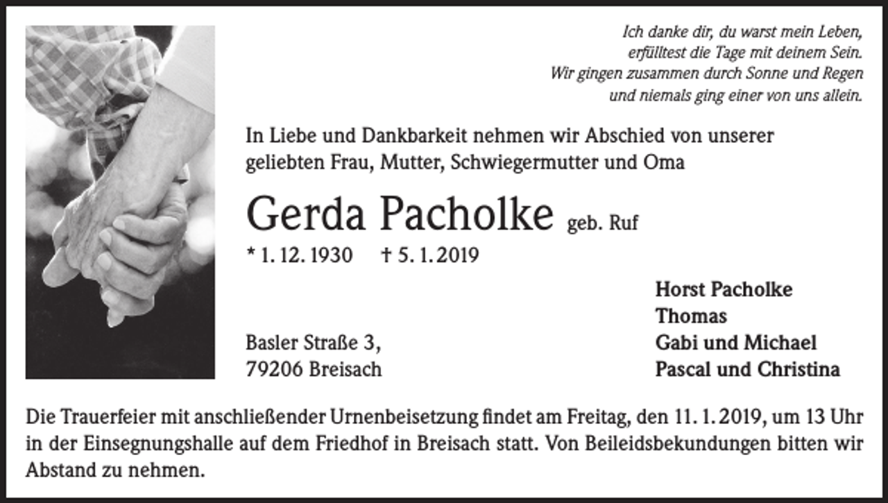 <p>Ich danke dir, du warst mein Leben,<br />erfülltest die Tage mit deinem Sein.<br />Wir gingen zusammen durch Sonne und Regen<br />und niemals ging einer von uns allein.</p><p>In Liebe und Dankbarkeit nehmen wir Abschied von unserer<br />geliebten Frau, Mutter, Schwiegermutter und Oma</p><p>Gerda Pacholke geb. Ruf<br />* 1. 12. 1930</p><p>† 5. 1. 2019</p><p>Basler Straße 3,<br />79206 Breisach</p><p>Horst Pacholke<br />Thomas<br />Gabi und Michael<br />Pascal und Christina</p><p>Die Trauerfeier mit anschließender Urnenbeisetzung findet am Freitag, den 11. 1. 2019, um 13 Uhr<br />in der Einsegnungshalle auf dem Friedhof in Breisach statt. Von Beileidsbekundungen bitten wir<br />Abstand zu nehmen.</p>