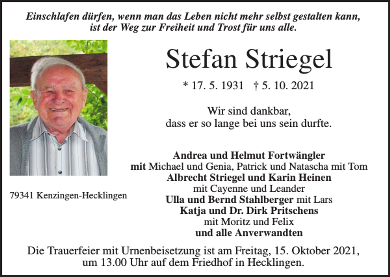 <p>Einschlafen dürfen, wenn man das Leben nicht mehr selbst gestalten kann,<br />ist der Weg zur Freiheit und Trost für uns alle.</p><p>Stefan Striegel<br />* 17. 5. 1931 † 5. 10. 2021</p><p>Wir sind dankbar,<br />dass er so lange bei uns sein durfte.<br />Andrea und Helmut Fortwängler<br />mit Michael und Genia, Patrick und Natascha mit Tom<br />Albrecht Striegel und Karin Heinen<br />mit Cayenne und Leander<br />79341 Kenzingen-Hecklingen<br />Ulla und Bernd Stahlberger mit Lars<br />Katja und Dr. Dirk Pritschens<br />mit Moritz und Felix<br />und alle Anverwandten</p><p>Die Trauerfeier mit Urnenbeisetzung ist am Freitag, 15. Oktober 2021,<br />um 13.00 Uhr auf dem Friedhof in Hecklingen.</p>