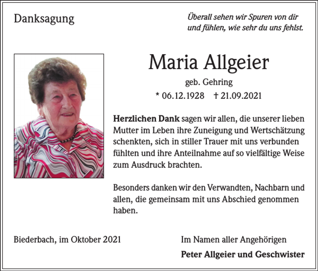 <p>Danksagung</p><p>Überall sehen wir Spuren von dir<br />und fühlen, wie sehr du uns fehlst.</p><p>Maria Allgeier<br />geb. Gehring<br />* 06.12.1928 † 21.09.2021<br />Herzlichen Dank sagen wir allen, die unserer lieben<br />Mutter im Leben ihre Zuneigung und Wertschätzung<br />schenkten, sich in stiller Trauer mit uns verbunden<br />fühlten und ihre Anteilnahme auf so vielfältige Weise<br />zum Ausdruck brachten.<br />Besonders danken wir den Verwandten, Nachbarn und<br />allen, die gemeinsam mit uns Abschied genommen<br />haben.<br />Biederbach, im Oktober 2021</p><p>Im Namen aller Angehörigen<br />Peter Allgeier und Geschwister</p>