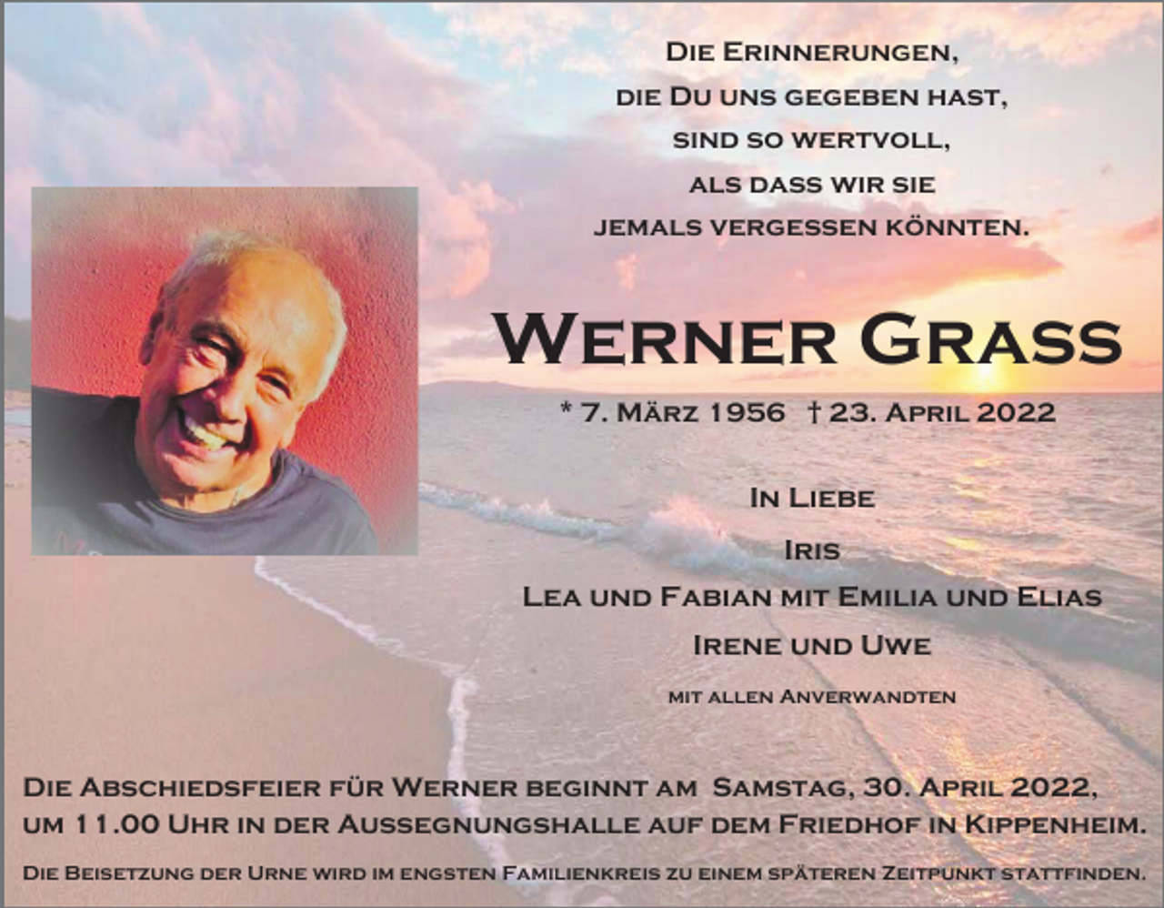 <p>Die Erinnerungen,<br />die Du uns gegeben hast,<br />sind so wertvoll,<br />als dass wir sie<br />jemals vergessen könnten.</p><p>Werner Grass<br />* 7. März 1956 † 23. April 2022</p><p>In Liebe<br />Iris<br />Lea und Fabian mit Emilia und Elias<br />Irene und Uwe<br />mit allen Anverwandten</p><p>Die Abschiedsfeier für Werner beginnt am Samstag, 30. April 2022,<br />um 11.00 Uhr in der Aussegnungshalle auf dem Friedhof in Kippenheim.<br />Die Beisetzung der Urne wird im engsten Familienkreis zu einem späteren Zeitpunkt stattfinden.</p>