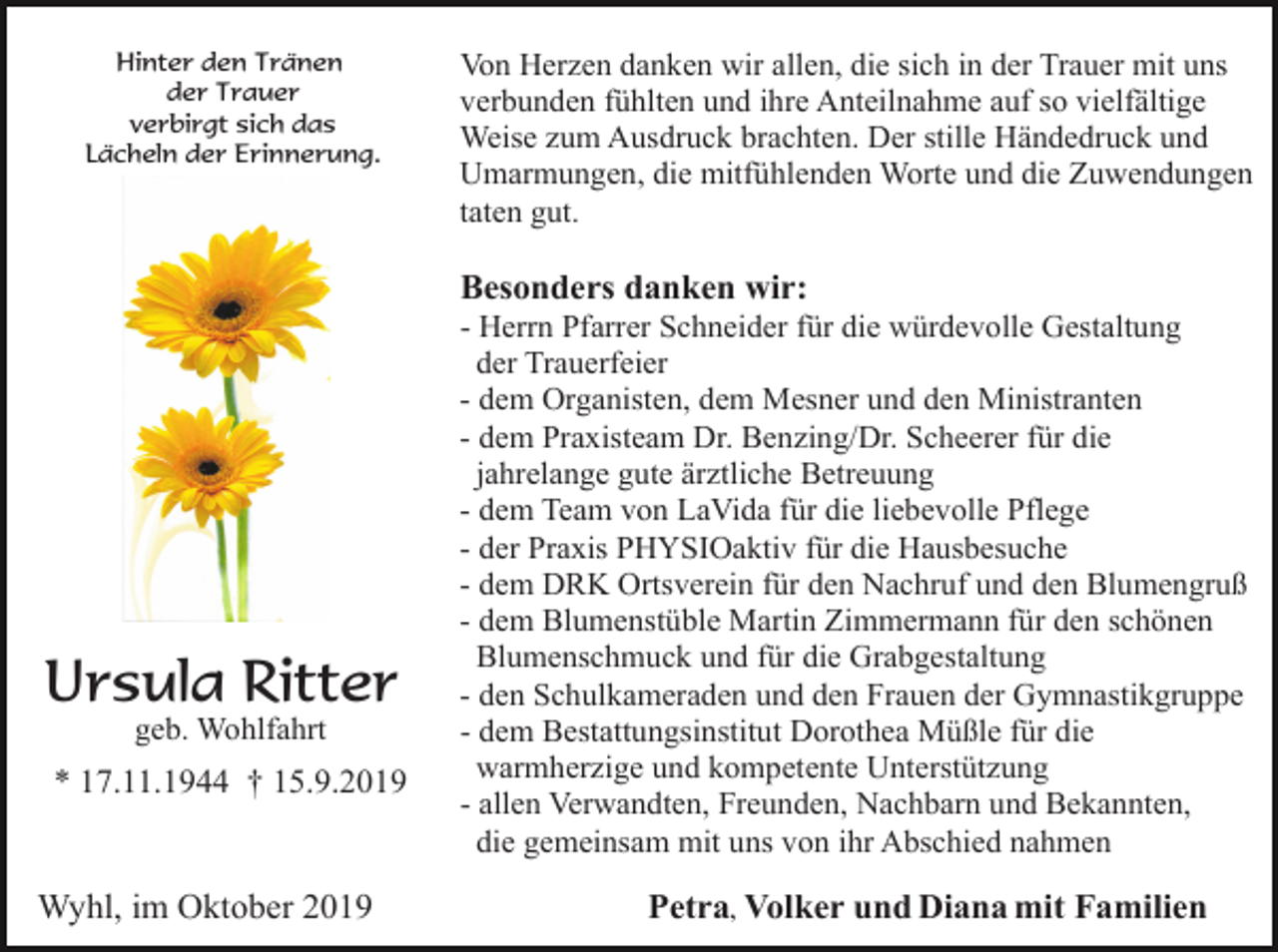 <p>Hinter den Tränen<br />der Trauer<br />verbirgt sich das<br />Lächeln der Erinnerung.</p><p>Von Herzen danken wir allen, die sich in der Trauer mit uns<br />verbunden fühlten und ihre Anteilnahme auf so vielfältige<br />Weise zum Ausdruck brachten. Der stille Händedruck und<br />Umarmungen, die mitfühlenden Worte und die Zuwendungen<br />taten gut.</p><p>Besonders danken wir:</p><p>Ursula Ritter<br />geb. Wohlfahrt</p><p>* 17.11.1944 † 15.9.2019</p><p>Wyhl, im Oktober 2019</p><p>- Herrn Pfarrer Schneider für die würdevolle Gestaltung<br />der Trauerfeier<br />- dem Organisten, dem Mesner und den Ministranten<br />- dem Praxisteam Dr. Benzing/Dr. Scheerer für die<br />jahrelange gute ärztliche Betreuung<br />- dem Team von LaVida für die liebevolle Pflege<br />- der Praxis PHYSIOaktiv für die Hausbesuche<br />- dem DRK Ortsverein für den Nachruf und den Blumengruß<br />- dem Blumenstüble Martin Zimmermann für den schönen<br />Blumenschmuck und für die Grabgestaltung<br />- den Schulkameraden und den Frauen der Gymnastikgruppe<br />- dem Bestattungsinstitut Dorothea Müßle für die<br />warmherzige und kompetente Unterstützung<br />- allen Verwandten, Freunden, Nachbarn und Bekannten,<br />die gemeinsam mit uns von ihr Abschied nahmen</p><p>Petra, Volker und Diana mit Familien</p>