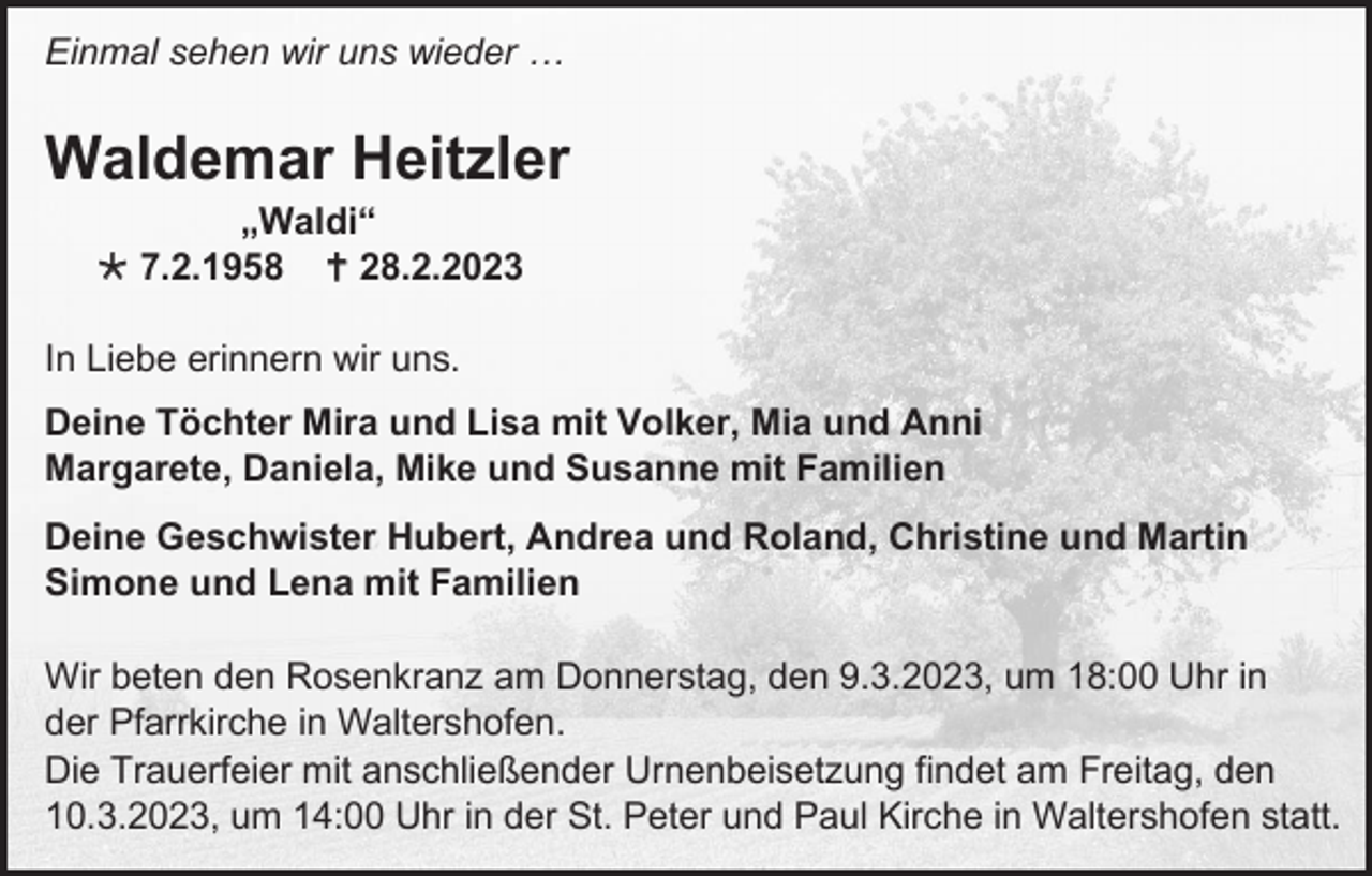 <p>Einmal sehen wir uns wieder …</p><p>Waldemar Heitzler<br />„Waldi“<br />7.2.1958 28.2.2023<br />In Liebe erinnern wir uns.<br />Deine Töchter Mira und Lisa mit Volker, Mia und Anni<br />Margarete, Daniela, Mike und Susanne mit Familien<br />Deine Geschwister Hubert, Andrea und Roland, Christine und Martin<br />Simone und Lena mit Familien<br />Wir beten den Rosenkranz am Donnerstag, den 9.3.2023, um 18:00 Uhr in<br />der Pfarrkirche in Waltershofen.<br />Die Trauerfeier mit anschließender Urnenbeisetzung findet am Freitag, den<br />10.3.2023, um 14:00 Uhr in der St. Peter und Paul Kirche in Waltershofen statt.</p>
