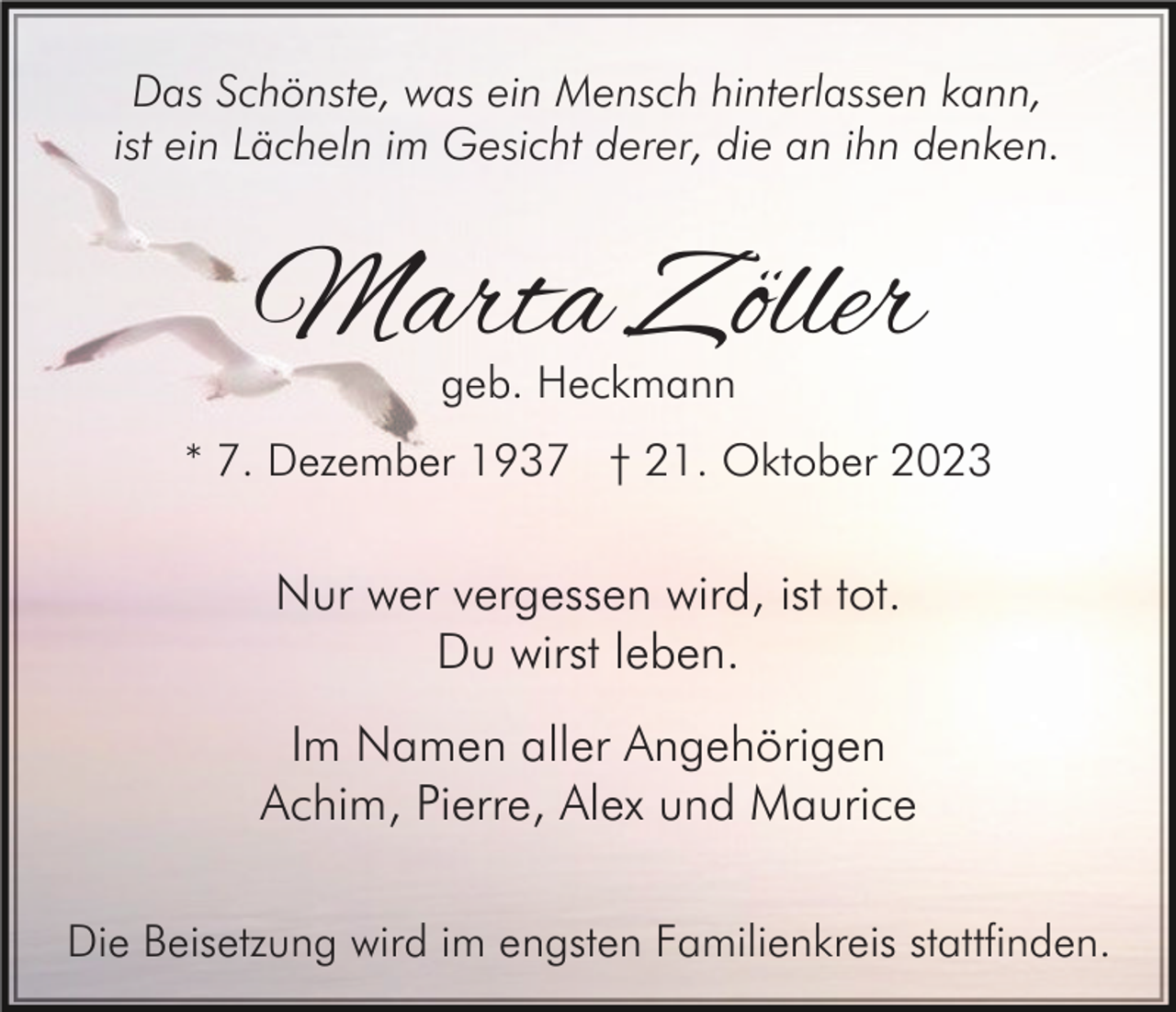 <p>Das Schönste, was ein Mensch hinterlassen kann,<br />ist ein Lächeln im Gesicht derer, die an ihn denken.</p><p>Marta Zöller<br />geb. Heckmann</p><p>* 7. Dezember 1937 † 21. Oktober 2023</p><p>Nur wer vergessen wird, ist tot.<br />Du wirst leben.<br />Im Namen aller Angehörigen<br />Achim, Pierre, Alex und Maurice<br />Die Beisetzung wird im engsten Familienkreis stattfinden.</p>