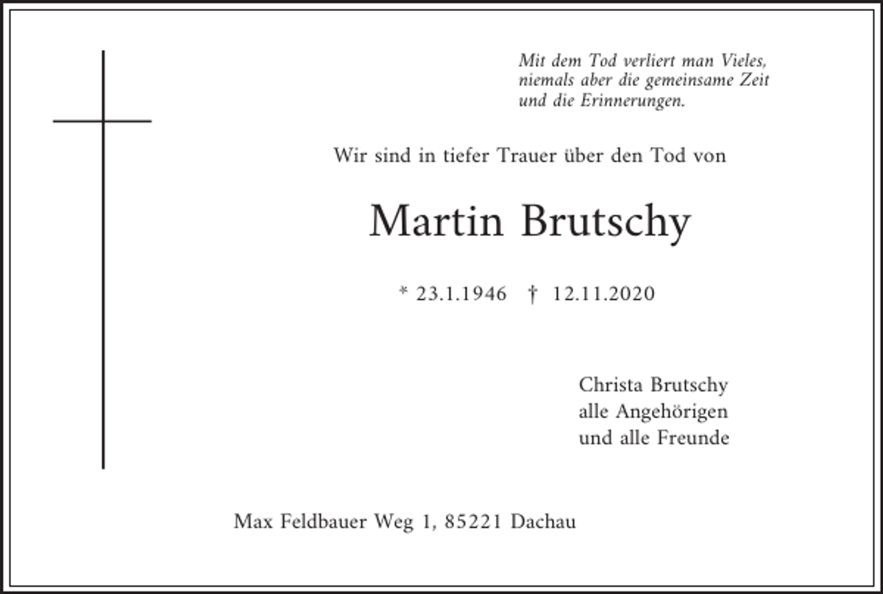 <p>Mit dem Tod verliert man Vieles,<br />niemals aber die gemeinsame Zeit<br />und die Erinnerungen.</p><p>Wir sind in tiefer Trauer über den Tod von</p><p>Martin Brutschy<br />* 23.1.1946 £ 12.11.2020</p><p>Christa Brutschy<br />alle Angehörigen<br />und alle Freunde</p><p>Max Feldbauer Weg 1, 85221 Dachau</p>