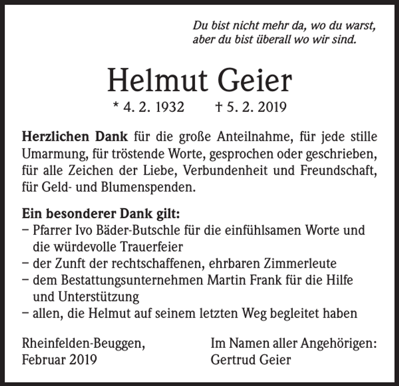 <p>Du bist nicht mehr da, wo du warst,<br />aber du bist überall wo wir sind.</p><p>Helmut Geier<br />* 4. 2. 1932 † 5. 2. 2019</p><p>Herzlichen Dank für die große Anteilnahme, für jede stille<br />Umarmung, für tröstende Worte, gesprochen oder geschrieben,<br />für alle Zeichen der Liebe, Verbundenheit und Freundschaft,<br />für Geld- und Blumenspenden.<br />Ein besonderer Dank gilt:<br />– Pfarrer Ivo Bäder-Butschle für die einfühlsamen Worte und<br />die würdevolle Trauerfeier<br />– der Zunft der rechtschaffenen, ehrbaren Zimmerleute<br />– dem Bestattungsunternehmen Martin Frank für die Hilfe<br />und Unterstützung<br />– allen, die Helmut auf seinem letzten Weg begleitet haben<br />Rheinfelden-Beuggen,<br />Februar 2019</p><p>Im Namen aller Angehörigen:<br />Gertrud Geier</p>