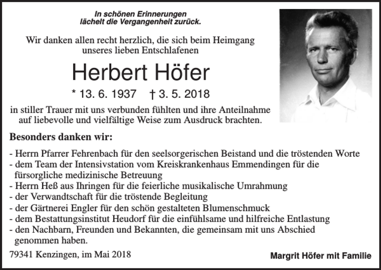 <p>In schönen Erinnerungen<br />lächelt die Vergangenheit zurück.</p><p>Wir danken allen recht herzlich, die sich beim Heimgang<br />unseres lieben Entschlafenen</p><p>Herbert Höfer<br />* 13. 6. 1937</p><p>† 3. 5. 2018</p><p>in stiller Trauer mit uns verbunden fühlten und ihre Anteilnahme<br />auf liebevolle und vielfältige Weise zum Ausdruck brachten.</p><p>Besonders danken wir:<br />- Herrn Pfarrer Fehrenbach für den seelsorgerischen Beistand und die tröstenden Worte<br />- dem Team der Intensivstation vom Kreiskrankenhaus Emmendingen für die<br />fürsorgliche medizinische Betreuung<br />- Herrn Heß aus Ihringen für die feierliche musikalische Umrahmung<br />- der Verwandtschaft für die tröstende Begleitung<br />- der Gärtnerei Engler für den schön gestalteten Blumenschmuck<br />- dem Bestattungsinstitut Heudorf für die einfühlsame und hilfreiche Entlastung<br />- den Nachbarn, Freunden und Bekannten, die gemeinsam mit uns Abschied<br />genommen haben.<br />79341 Kenzingen, im Mai 2018<br />Margrit Höfer mit Familie</p>
