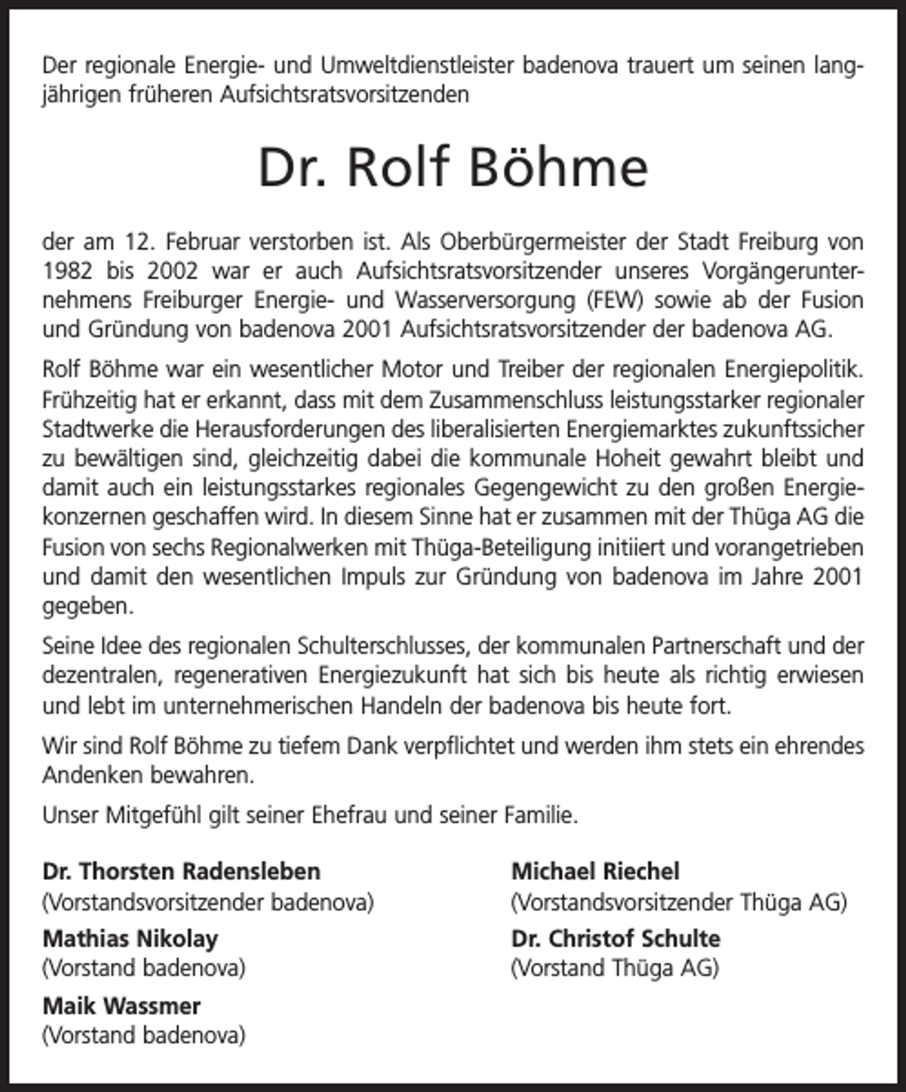 <p>Der regionale Energie- und Umweltdienstleister badenova trauert um seinen langjährigen früheren Aufsichtsratsvorsitzenden</p><p>Dr. Rolf Böhme<br />der am 12. Februar verstorben ist. Als Oberbürgermeister der Stadt Freiburg von<br />1982 bis 2002 war er auch Aufsichtsratsvorsitzender unseres Vorgängerunter­<br />nehmens Freiburger Energie- und Wasserversorgung (FEW) sowie ab der Fusion<br />und Gründung von badenova 2001 Aufsichtsratsvorsitzender der badenova AG.<br />Rolf Böhme war ein wesentlicher Motor und Treiber der regionalen Energiepolitik.<br />Frühzeitig hat er erkannt, dass mit dem Zusammenschluss leistungsstarker regionaler<br />Stadtwerke die Herausforderungen des liberalisierten Energiemarktes zukunftssicher<br />zu bewältigen sind, gleichzeitig dabei die kommunale Hoheit gewahrt bleibt und<br />damit auch ein leistungsstarkes regionales Gegengewicht zu den großen Energiekonzernen geschaffen wird. In diesem Sinne hat er zusammen mit der Thüga AG die<br />Fusion von sechs Regionalwerken mit Thüga-Beteiligung initiiert und vorangetrieben<br />und damit den wesentlichen Impuls zur Gründung von badenova im Jahre 2001<br />gegeben.<br />Seine Idee des regionalen Schulterschlusses, der kommunalen Partnerschaft und der<br />dezentralen, regenerativen Energiezukunft hat sich bis heute als richtig erwiesen<br />und lebt im unternehmerischen Handeln der badenova bis heute fort.<br />Wir sind Rolf Böhme zu tiefem Dank verpflichtet und werden ihm stets ein ehrendes<br />Andenken bewahren.<br />Unser Mitgefühl gilt seiner Ehefrau und seiner Familie.<br />Dr. Thorsten Radensleben<br />(Vorstandsvorsitzender badenova)</p><p>Michael Riechel<br />(Vorstandsvorsitzender Thüga AG)</p><p>Mathias Nikolay<br />(Vorstand badenova)</p><p>Dr. Christof Schulte<br />(Vorstand Thüga AG)</p><p>Maik Wassmer<br />(Vorstand badenova)</p>