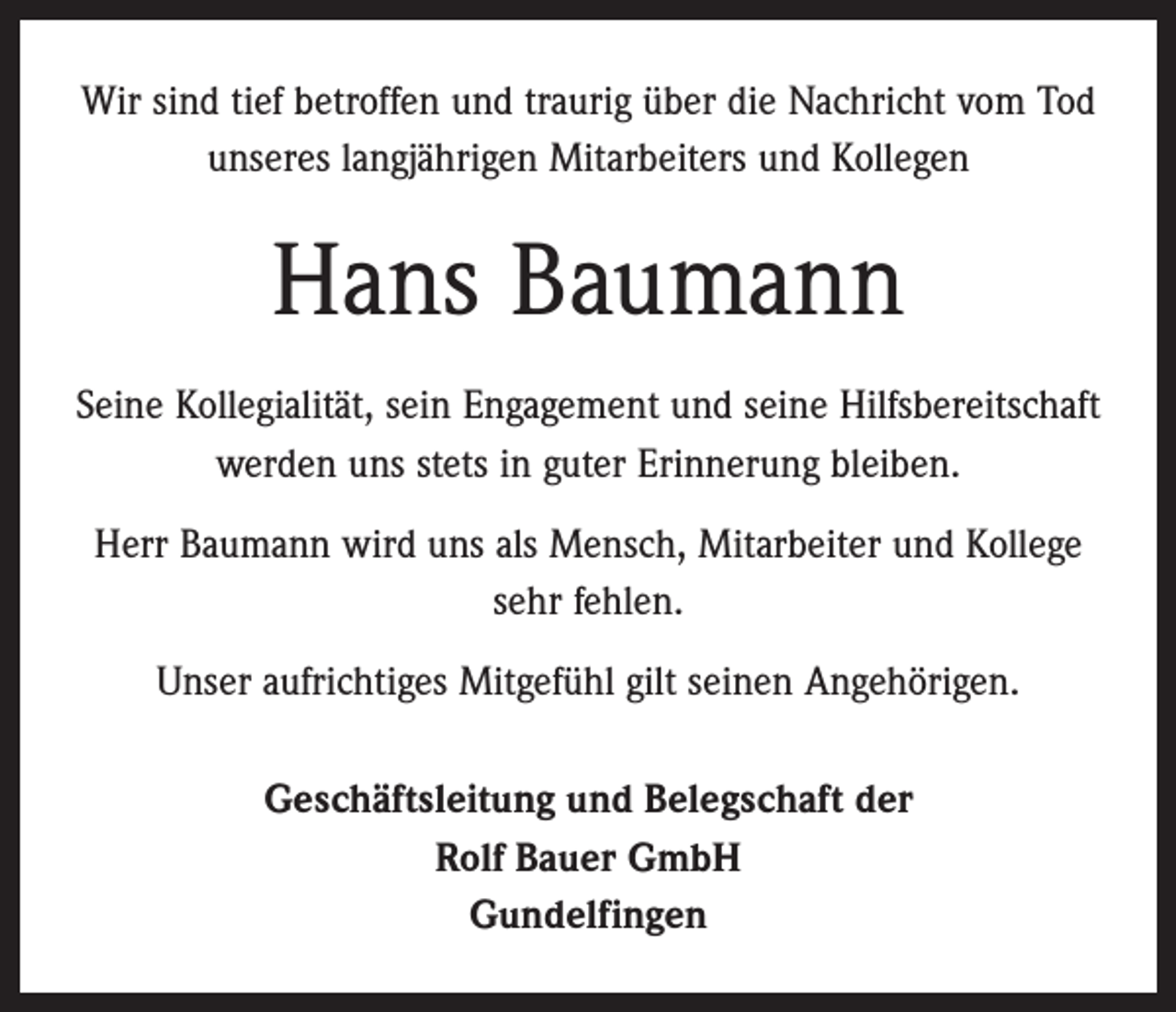 <p>Wir sind tief betroffen und traurig über die Nachricht vom Tod<br />unseres langjährigen Mitarbeiters und Kollegen</p><p>Hans Baumann<br />Seine Kollegialität, sein Engagement und seine Hilfsbereitschaft<br />werden uns stets in guter Erinnerung bleiben.<br />Herr Baumann wird uns als Mensch, Mitarbeiter und Kollege<br />sehr fehlen.<br />Unser aufrichtiges Mitgefühl gilt seinen Angehörigen.<br />Geschäftsleitung und Belegschaft der<br />Rolf Bauer GmbH<br />Gundelfingen</p>