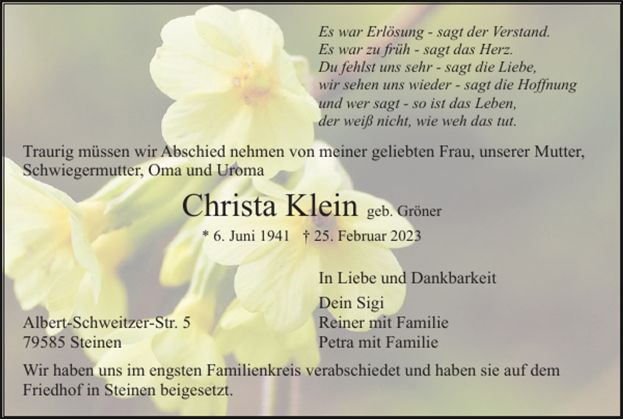<p>Es war Erlösung - sagt der Verstand.<br />Es war zu früh - sagt das Herz.<br />Du fehlst uns sehr - sagt die Liebe,<br />wir sehen uns wieder - sagt die Hoffnung<br />und wer sagt - so ist das Leben,<br />der weiß nicht, wie weh das tut.</p><p>Traurig müssen wir Abschied nehmen von meiner geliebten Frau, unserer Mutter,<br />Schwiegermutter, Oma und Uroma</p><p>Christa Klein geb. Gröner<br />* 6. Juni 1941 † 25. Februar 2023</p><p>Albert-Schweitzer-Str. 5<br />79585 Steinen</p><p>In Liebe und Dankbarkeit<br />Dein Sigi<br />Reiner mit Familie<br />Petra mit Familie</p><p>Wir haben uns im engsten Familienkreis verabschiedet und haben sie auf dem<br />Friedhof in Steinen beigesetzt.</p>