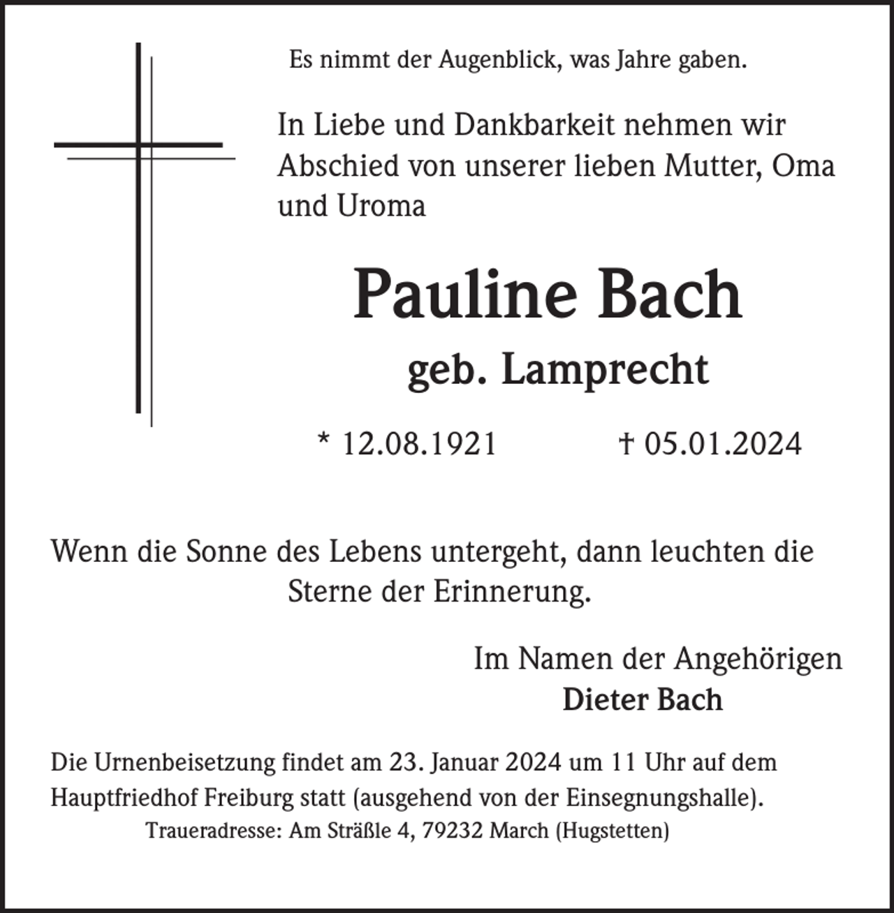 <p>Es nimmt der Augenblick, was Jahre gaben.</p><p>In Liebe und Dankbarkeit nehmen wir<br />Abschied von unserer lieben Mutter, Oma<br />und Uroma</p><p>Pauline Bach<br />geb. Lamprecht<br />* 12.08.1921</p><p>† 05.01.2024</p><p>Wenn die Sonne des Lebens untergeht, dann leuchten die<br />Sterne der Erinnerung.<br />Im Namen der Angehörigen<br />Dieter Bach<br />Die Urnenbeisetzung findet am 23. Januar 2024 um 11 Uhr auf dem<br />Hauptfriedhof Freiburg statt (ausgehend von der Einsegnungshalle).<br />Traueradresse: Am Sträßle 4, 79232 March (Hugstetten)</p>