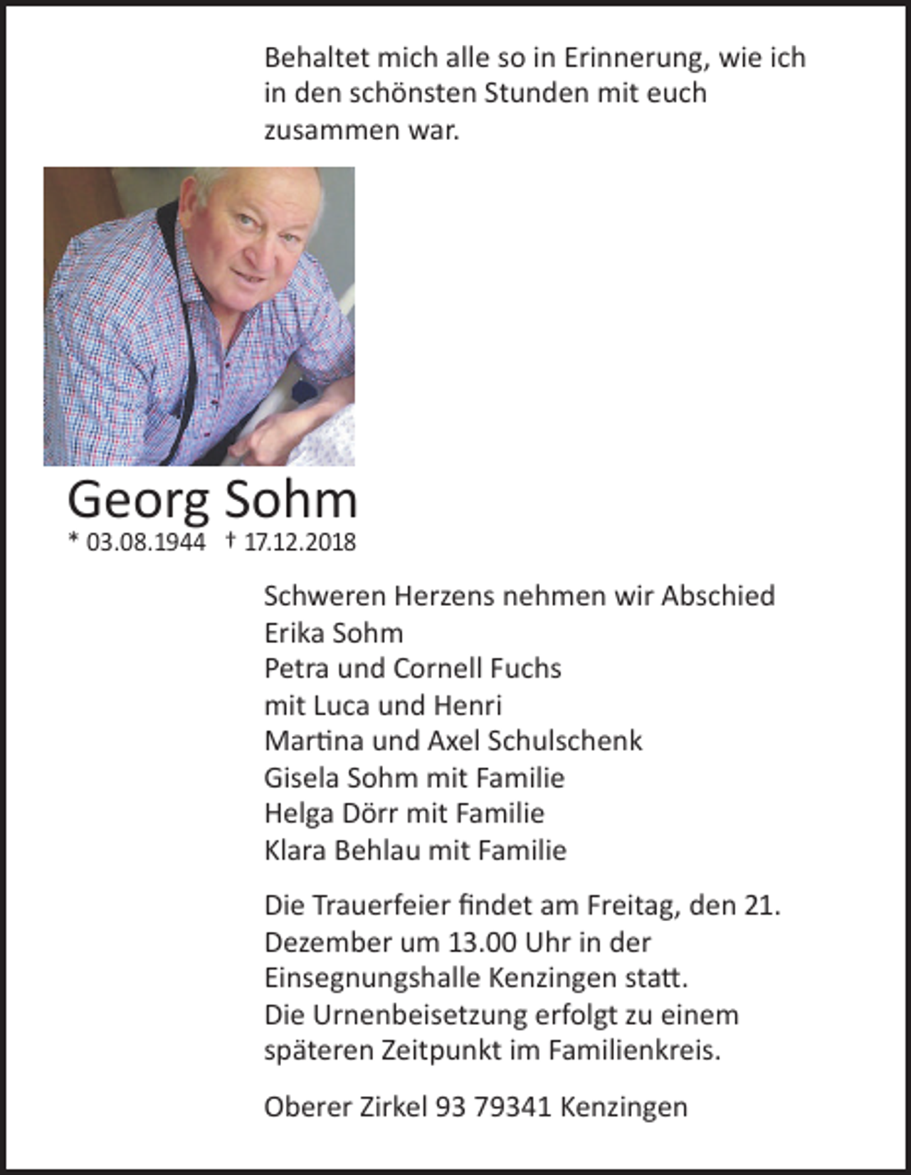 <p>Behaltet mich alle so in Erinnerung, wie ich<br />in den schönsten Stunden mit euch<br />zusammen war.</p><p>Georg Sohm<br />* 03.08.1944 † 17.12.2018</p><p>Schweren Herzens nehmen wir Abschied<br />Erika Sohm<br />Petra und Cornell Fuchs<br />mit Luca und Henri<br />Martina und Axel Schulschenk<br />Gisela Sohm mit Familie<br />Helga Dörr mit Familie<br />Klara Behlau mit Familie<br />Die Trauerfeier findet am Freitag, den 21.<br />Dezember um 13.00 Uhr in der<br />Einsegnungshalle Kenzingen statt.<br />Die Urnenbeisetzung erfolgt zu einem<br />späteren Zeitpunkt im Familienkreis.<br />Oberer Zirkel 93 79341 Kenzingen</p>