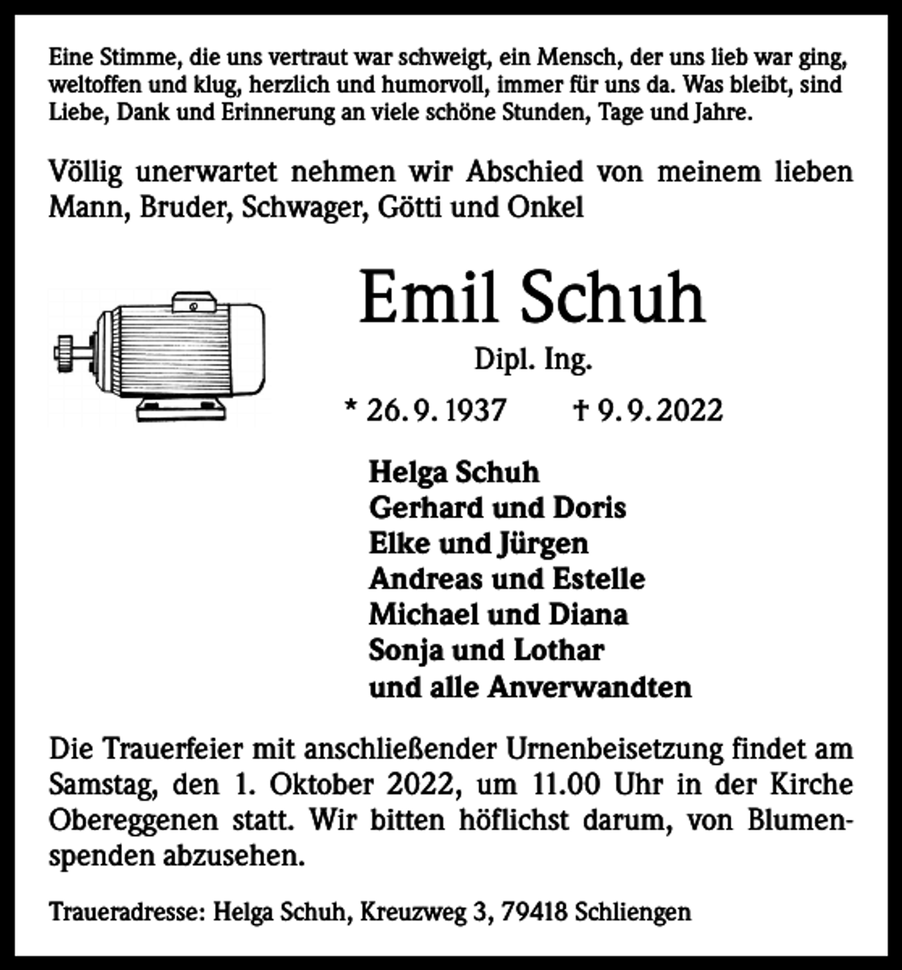 <p>Eine Stimme, die uns vertraut war schweigt, ein Mensch, der uns lieb war ging,<br />weltoffen und klug, herzlich und humorvoll, immer für uns da. Was bleibt, sind<br />Liebe, Dank und Erinnerung an viele schöne Stunden, Tage und Jahre.</p><p>Völlig unerwartet nehmen wir Abschied von meinem ­lieben<br />Mann, Bruder, Schwager, Götti und Onkel</p><p>Emil Schuh<br />Dipl. Ing.</p><p>* 26. 9. 1937 † 9. 9. 2022<br />Helga Schuh<br />Gerhard und Doris<br />Elke und Jürgen<br />Andreas und Estelle<br />Michael und Diana<br />Sonja und Lothar<br />und alle Anverwandten<br />Die Trauerfeier mit anschließender Urnenbeisetzung findet am<br />Samstag, den 1. Oktober 2022, um 11.00 Uhr in der Kirche<br />Obereggenen statt. Wir bitten höflichst darum, von Blumenspenden abzusehen.<br />Traueradresse: Helga Schuh, Kreuzweg 3, 79418 Schliengen</p>