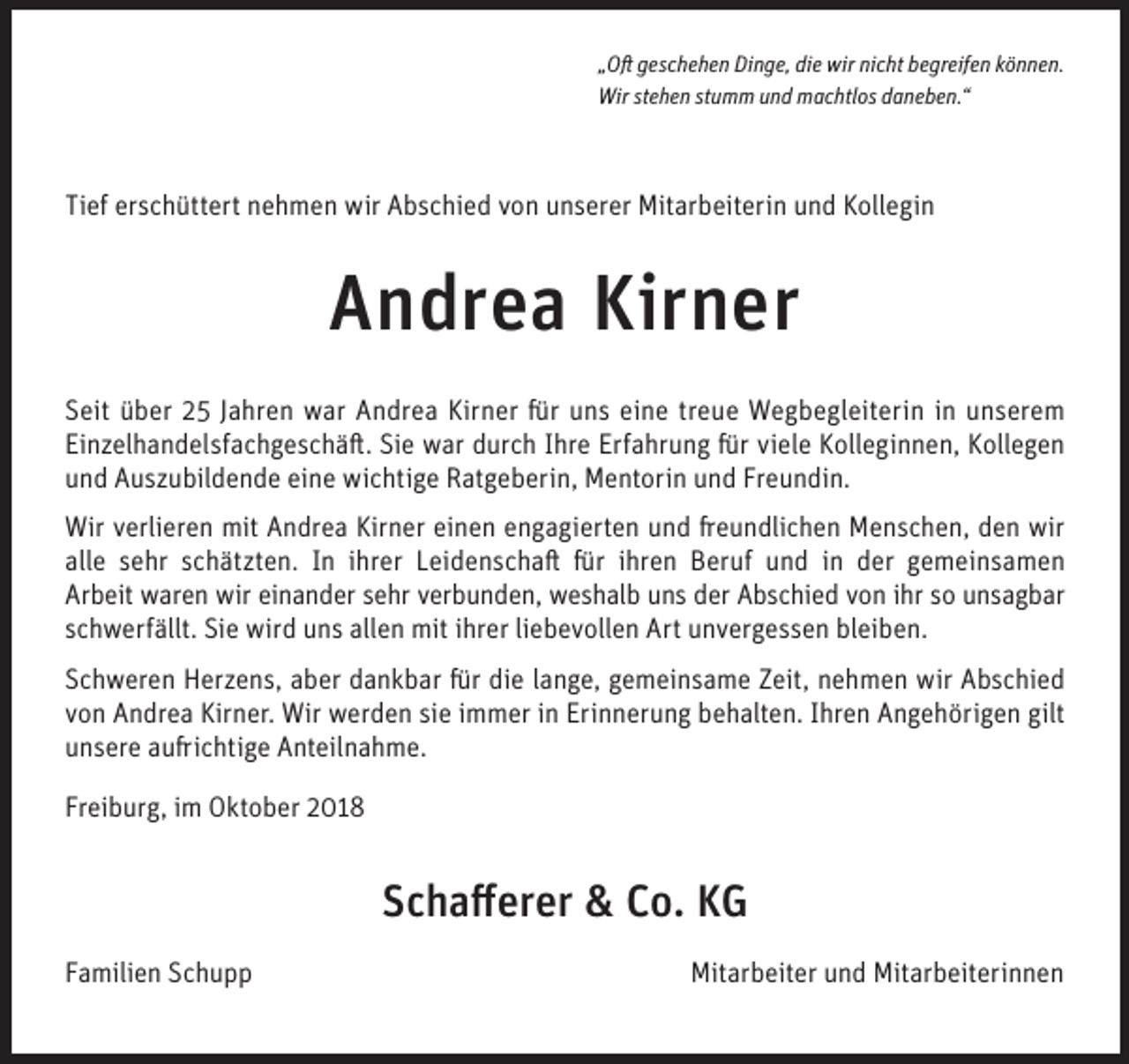 <p>„Oft geschehen Dinge, die wir nicht begreifen können.<br />Wir stehen stumm und machtlos daneben.“</p><p>Tief erschüttert nehmen wir Abschied von unserer Mitarbeiterin und Kollegin</p><p>Andrea Kirner<br />Seit über 25 Jahren war Andrea Kirner für uns eine treue Wegbegleiterin in unserem<br />Einzelhandelsfachgeschäft. Sie war durch Ihre Erfahrung für viele Kolleginnen, Kollegen<br />und Auszubildende eine wichtige Ratgeberin, Mentorin und Freundin.<br />Wir verlieren mit Andrea Kirner einen engagierten und freundlichen Menschen, den wir<br />alle sehr schätzten. In ihrer Leidenschaft für ihren Beruf und in der gemeinsamen<br />Arbeit waren wir einander sehr verbunden, weshalb uns der Abschied von ihr so unsagbar<br />schwerfällt. Sie wird uns allen mit ihrer liebevollen Art unvergessen bleiben.<br />Schweren Herzens, aber dankbar für die lange, gemeinsame Zeit, nehmen wir Abschied<br />von Andrea Kirner. Wir werden sie immer in Erinnerung behalten. Ihren Angehörigen gilt<br />unsere aufrichtige Anteilnahme.<br />Freiburg, im Oktober 2018</p><p>Schafferer &amp; Co. KG<br />Familien Schupp</p><p>Mitarbeiter und Mitarbeiterinnen</p>