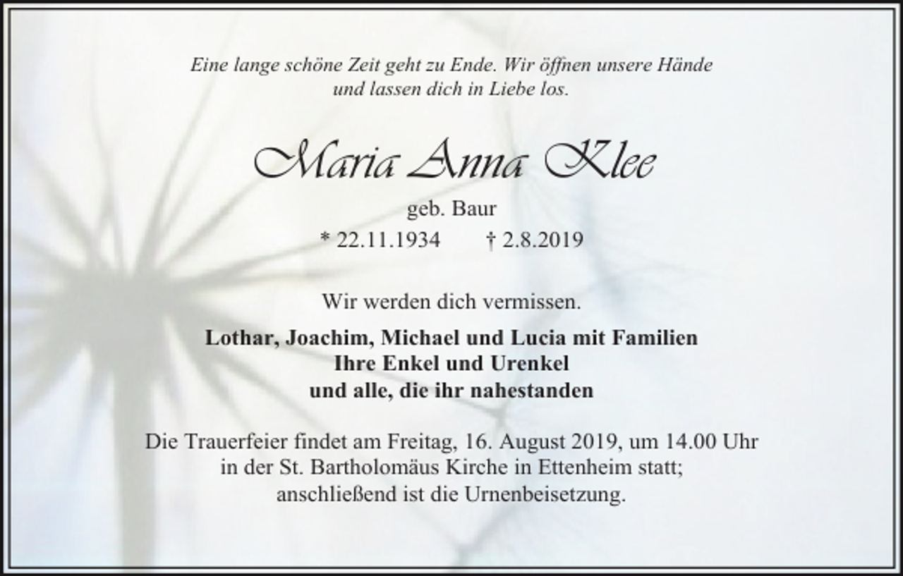 <p>Eine lange schöne Zeit geht zu Ende. Wir öffnen unsere Hände<br />und lassen dich in Liebe los.</p><p>Maria Anna Klee<br />geb. Baur<br />* 22.11.1934<br />† 2.8.2019<br />Wir werden dich vermissen.<br />Lothar, Joachim, Michael und Lucia mit Familien<br />Ihre Enkel und Urenkel<br />und alle, die ihr nahestanden<br />Die Trauerfeier findet am Freitag, 16. August 2019, um 14.00 Uhr<br />in der St. Bartholomäus Kirche in Ettenheim statt;<br />anschließend ist die Urnenbeisetzung.</p>