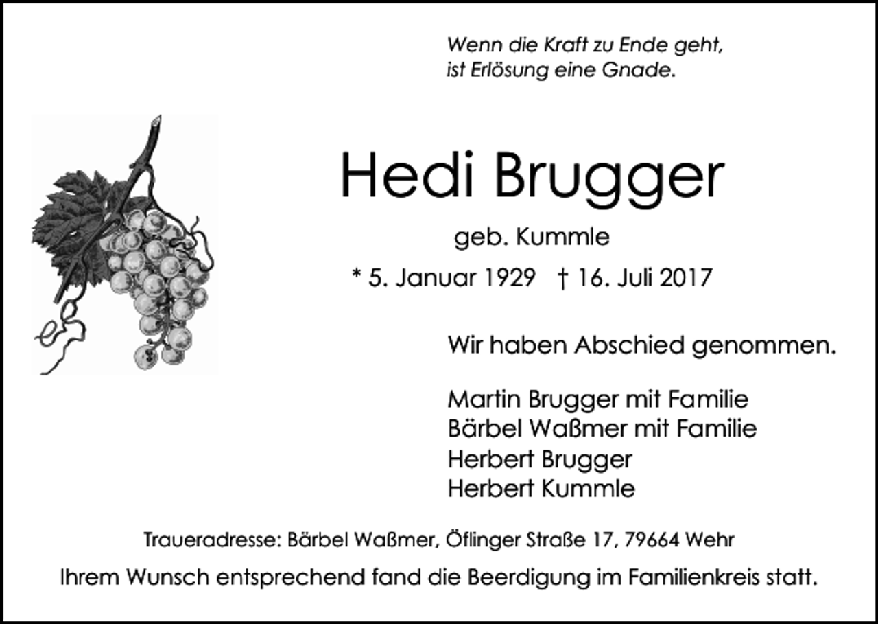 <p>WWenn<br />e n n didie<br />e KrKraft<br />aft z zu<br />u E Ende<br />n d e geht,<br />g e ht,<br />ist Erlösung<br />Erl ös u n g eine<br />ei n e Gnade.<br />G n ad e.</p><p>HHedi<br />e di BrBrugger<br />u g g er<br />ggeb.<br />e b. KKummle<br />u m ml e<br />** 5.<br />5. Januar<br />J a n u ar 1929<br />1 9 2 9 †† 16.<br />1 6 . Juli<br />J uli<br />Wirh haben<br />Wir<br />a b e n AAbschied<br />bs c hi e d genommen.<br />g e n o m m e n.<br />MMartin<br />arti n BrBrugger<br />u g g er mit<br />mit F Familie<br />a mili e<br />BBärbel<br />är b el Waßmer<br />W a ß m er mit<br />mit FFamilie<br />a mili e<br />HHerbert<br />er b ert BrBrugger<br />u g g er<br />HHerbert<br />er b ert KKummle<br />u m ml e<br />Traueradresse:<br />Tr<br />a u er a dr ess e: Bärbel<br />B är b e l Waßmer,<br />W a ß m er, Öflinger<br />Öfli n g er Straße<br />Str a ß e 17,<br />1 7, 79664<br />7 9 4 Wehr<br />W e hr</p><p>IIhrem<br />hr e m Wunsch<br />W u ns c h entsprechend<br />e nts pre c h e n d f fand<br />a n d die<br />di e BBeerdigung<br />e e r di g u n g iimm Familienkreis<br />F a mili e n kreis ststatt.<br />att.</p>