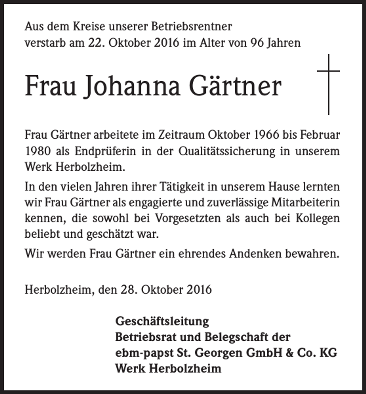 <p>Aus dem Kreise unserer Betriebsrentner<br />verstarb am 22. Oktober 2016 im Alter von 96 Jahren</p><p>Frau Johanna Gärtner<br />Frau Gärtner arbeitete im Zeitraum Oktober 1966 bis Februar<br />1980 als Endprüferin in der Qualitätssicherung in unserem<br />Werk Herbolzheim.<br />In den vielen Jahren ihrer Tätigkeit in unserem Hause lernten<br />wir Frau Gärtner als engagierte und zuverlässige Mitarbeiterin<br />kennen, die sowohl bei Vorgesetzten als auch bei Kollegen<br />beliebt und geschätzt war.<br />Wir werden Frau Gärtner ein ehrendes Andenken bewahren.<br />Herbolzheim, den 28. Oktober 2016<br />Geschäftsleitung<br />Betriebsrat und Belegschaft der<br />ebm-papst St. Georgen GmbH &amp; Co. KG<br />Werk Herbolzheim</p>