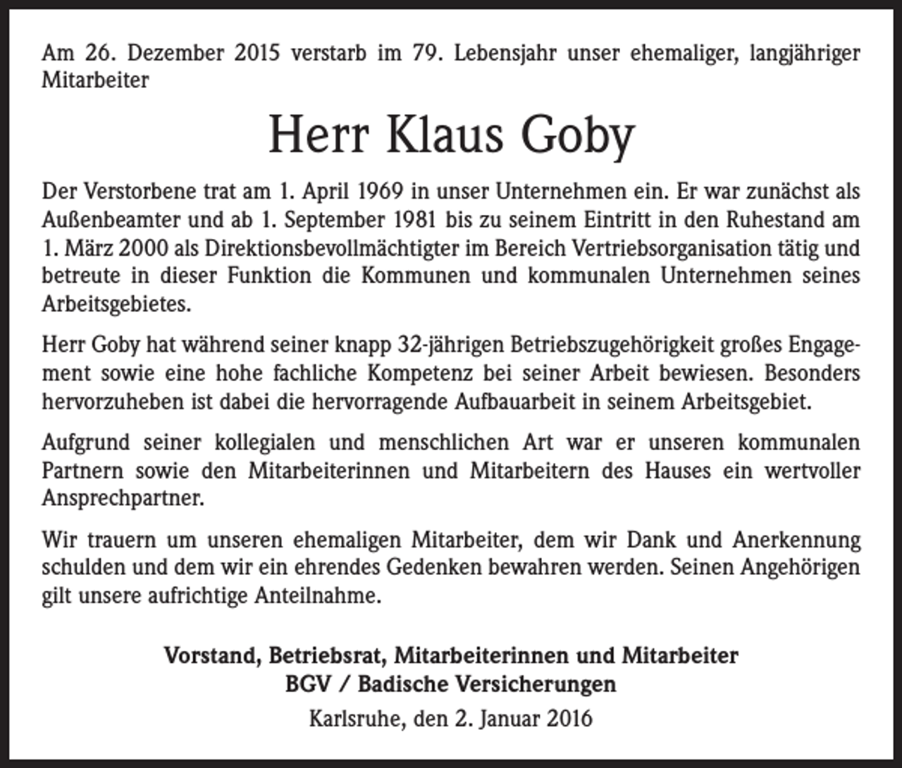 <p>Am 26. Dezember 2015 verstarb im 79. Lebensjahr unser ehemaliger, langjähriger<br />­Mitarbeiter</p><p>Herr Klaus Goby<br />Der Verstorbene trat am 1. April 1969 in unser Unternehmen ein. Er war zunächst als<br />Außenbeamter und ab 1. September 1981 bis zu seinem Eintritt in den Ruhestand am<br />1. März 2000 als Direktionsbevollmächtigter im Bereich Vertriebsorganisation tätig und<br />betreute in dieser Funktion die Kommunen und kommunalen Unternehmen seines<br />Arbeitsgebietes.<br />Herr Goby hat während seiner knapp 32-jährigen Betriebszugehörigkeit großes Engagement sowie eine hohe fachliche Kompetenz bei seiner Arbeit bewiesen. Besonders<br />hervorzuheben ist dabei die hervorragende Aufbauarbeit in seinem Arbeitsgebiet.<br />Aufgrund seiner kollegialen und menschlichen Art war er unseren kommunalen<br />­Partnern sowie den Mitarbeiterinnen und Mitarbeitern des Hauses ein wertvoller<br />Ansprechpartner.<br />Wir trauern um unseren ehemaligen Mitarbeiter, dem wir Dank und Anerkennung<br />schulden und dem wir ein ehrendes Gedenken bewahren werden. Seinen Angehörigen<br />gilt unsere aufrichtige Anteilnahme.<br />Vorstand, Betriebsrat, Mitarbeiterinnen und Mitarbeiter<br />BGV / Badische Versicherungen<br />Karlsruhe, den 2. Januar 2016</p>