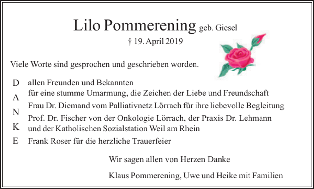 <p>Lilo Pommerening geb. Giesel<br />† 19. April 2019<br />Viele Worte sind gesprochen und geschrieben worden.</p><p>D allen Freunden und Bekannten<br />für eine stumme Umarmung, die Zeichen der Liebe und Freundschaft<br />Frau Dr. Diemand vom Palliativnetz Lörrach für ihre liebevolle Begleitung<br />N<br />Prof. Dr. Fischer von der Onkologie Lörrach, der Praxis Dr. Lehmann<br />K und der Katholischen Sozialstation Weil am Rhein<br />E Frank Roser für die herzliche Trauerfeier</p><p>A</p><p>Wir sagen allen von Herzen Danke<br />Klaus Pommerening, Uwe und Heike mit Familien</p>