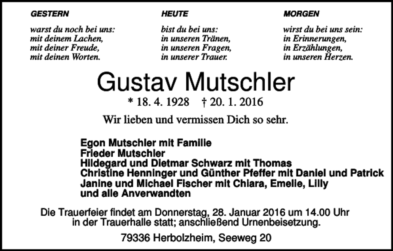 <p>GESTERN</p><p>HEUTE</p><p>MORGEN</p><p>warst du noch bei uns:<br />mit deinem Lachen,<br />mit deiner Freude,<br />mit deinen Worten.</p><p>bist du bei uns:<br />in unseren Tränen,<br />in unseren Fragen,<br />in unserer Trauer.</p><p>wirst du bei uns sein:<br />in Erinnerungen,<br />in Erzählungen,<br />in unseren Herzen.</p><p>Gustav Mutschler<br />* 18. 4. 1928 † 20. 1. 2016<br />Wir lieben und vermissen Dich so sehr.<br />Egon Mutschler mit Familie<br />Frieder Mutschler<br />Hildegard und Dietmar Schwarz mit Thomas<br />Christine Henninger und Günther Pfeffer mit Daniel und Patrick<br />Janine und Michael Fischer mit Chiara, Emelie, Lilly<br />und alle Anverwandten<br />Die Trauerfeier findet am Donnerstag, 28. Januar 2016 um 14.00 Uhr<br />in der Trauerhalle statt; anschließend Urnenbeisetzung.</p><p>79336 Herbolzheim, Seeweg 20</p>