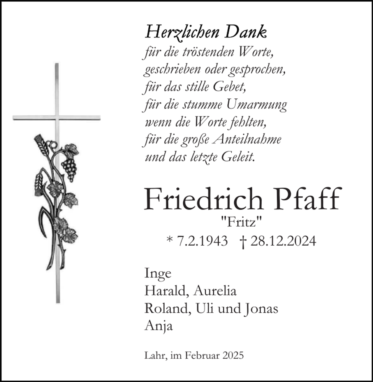 <p>für die tröstenden Worte,<br />geschrieben oder gesprochen,<br />für das stille Gebet,<br />für die stumme Umarmung<br />wenn die Worte fehlten,<br />für die große Anteilnahme<br />und das letzte Geleit.</p><p>Friedrich Pfaff<br />"Fritz"<br />* 7.2.1943 † 28.12.2024</p><p>Inge<br />Harald, Aurelia<br />Roland, Uli und Jonas<br />Anja<br />Lahr, im Februar 2025</p>