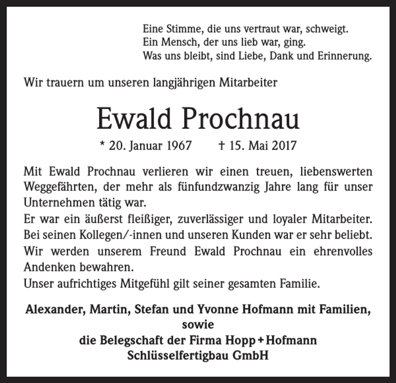 <p>Eine Stimme, die uns vertraut war, schweigt.<br />Ein Mensch, der uns lieb war, ging.<br />Was uns bleibt, sind Liebe, Dank und Erinnerung.</p><p>Wir trauern um unseren langjährigen Mitarbeiter</p><p>Ewald Prochnau<br />* 20. Januar 1967 † 15. Mai 2017<br />Mit Ewald Prochnau verlieren wir einen treuen, liebenswerten<br />­Weggefährten, der mehr als fünfundzwanzig Jahre lang für unser<br />Unternehmen tätig war.<br />Er war ein äußerst fleißiger, zuverlässiger und loyaler Mitarbeiter.<br />Bei seinen Kollegen/-innen und unseren Kunden war er sehr beliebt.<br />Wir werden unserem Freund Ewald Prochnau ein ehrenvolles<br />Andenken bewahren.<br />Unser aufrichtiges Mitgefühl gilt seiner gesamten Familie.<br />Alexander, Martin, Stefan und Yvonne Hofmann mit Familien,<br />sowie<br />die Belegschaft der Firma Hopp + Hofmann<br />Schlüsselfertigbau GmbH</p>