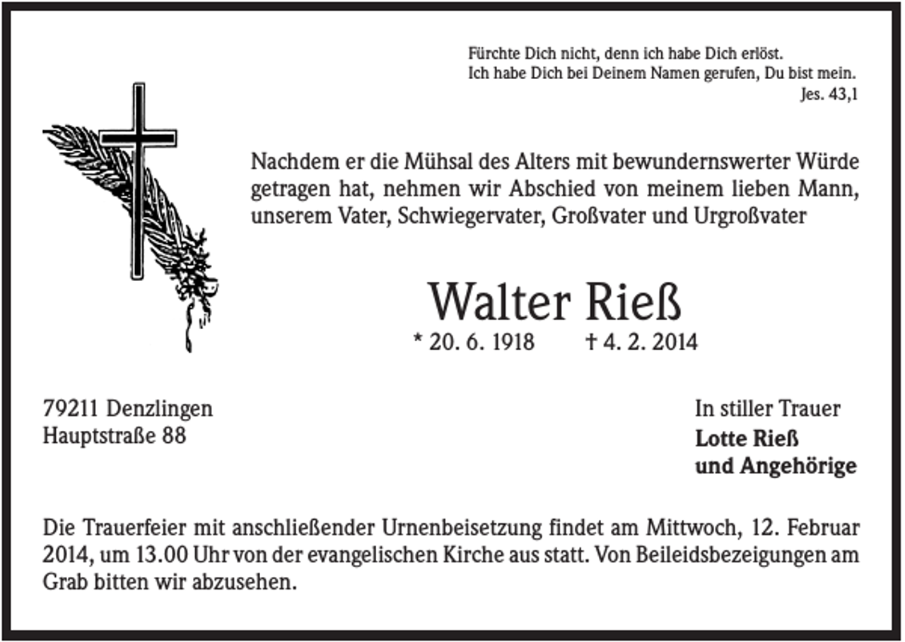 <p>Fürchte Dich nicht, denn ich habe Dich erlöst.<br />Ich habe Dich bei Deinem Namen gerufen, Du bist mein.<br />Jes. 43,1</p><p>Nachdem er die Mühsal des Alters mit bewundernswerter Würde<br />getragen hat, nehmen wir Abschied von meinem lieben Mann,<br />unserem Vater, Schwiegervater, Großvater und Urgroßvater</p><p>Walter Rieß<br />* 20. 6. 1918<br />79211 Denzlingen<br />Hauptstraße 88</p><p>† 4. 2. 2014<br />In stiller Trauer<br />Lotte Rieß<br />und Angehörige</p><p>Die Trauerfeier mit anschließender Urnenbeisetzung findet am Mittwoch, 12. Februar<br />2014, um 13.00 Uhr von der evangelischen Kirche aus statt. Von Beileidsbezeigungen am<br />Grab bitten wir abzusehen.</p>
