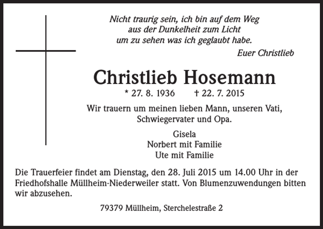 <p>Nicht traurig sein, ich bin auf dem Weg<br />aus der Dunkelheit zum Licht<br />um zu sehen was ich geglaubt habe.<br />Euer Christlieb</p><p>Christlieb Hosemann<br />* 27. 8. 1936 † 22. 7. 2015</p><p>Wir trauern um meinen lieben Mann, unseren Vati,<br />Schwiegervater und Opa.<br />Gisela<br />Norbert mit Familie<br />Ute mit Familie<br />Die Trauerfeier findet am Dienstag, den 28. Juli 2015 um 14.00 Uhr in der ­<br />Friedhofshalle Müllheim-Niederweiler statt. Von Blumenzuwendungen bitten<br />wir abzusehen.<br />79379 Müllheim, Sterchelestraße 2</p>