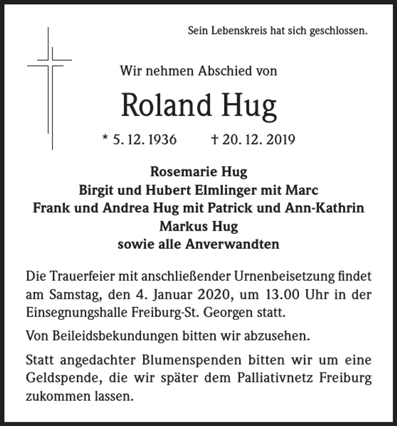 <p>Sein Lebenskreis hat sich geschlossen.</p><p>Wir nehmen Abschied von</p><p>Roland Hug<br />* 5. 12. 1936</p><p>† 20. 12. 2019</p><p>Rosemarie Hug<br />Birgit und Hubert Elmlinger mit Marc<br />Frank und Andrea Hug mit Patrick und Ann-Kathrin<br />Markus Hug<br />sowie alle Anverwandten<br />Die Trauerfeier mit anschließender Urnenbeisetzung findet<br />am Samstag, den 4. Januar 2020, um 13.00 Uhr in der<br />Einsegnungshalle Freiburg-St. Georgen statt.<br />Von Beileidsbekundungen bitten wir abzusehen.<br />Statt angedachter Blumenspenden bitten wir um eine<br />Geldspende, die wir später dem Palliativnetz Freiburg<br />zukommen lassen.</p>