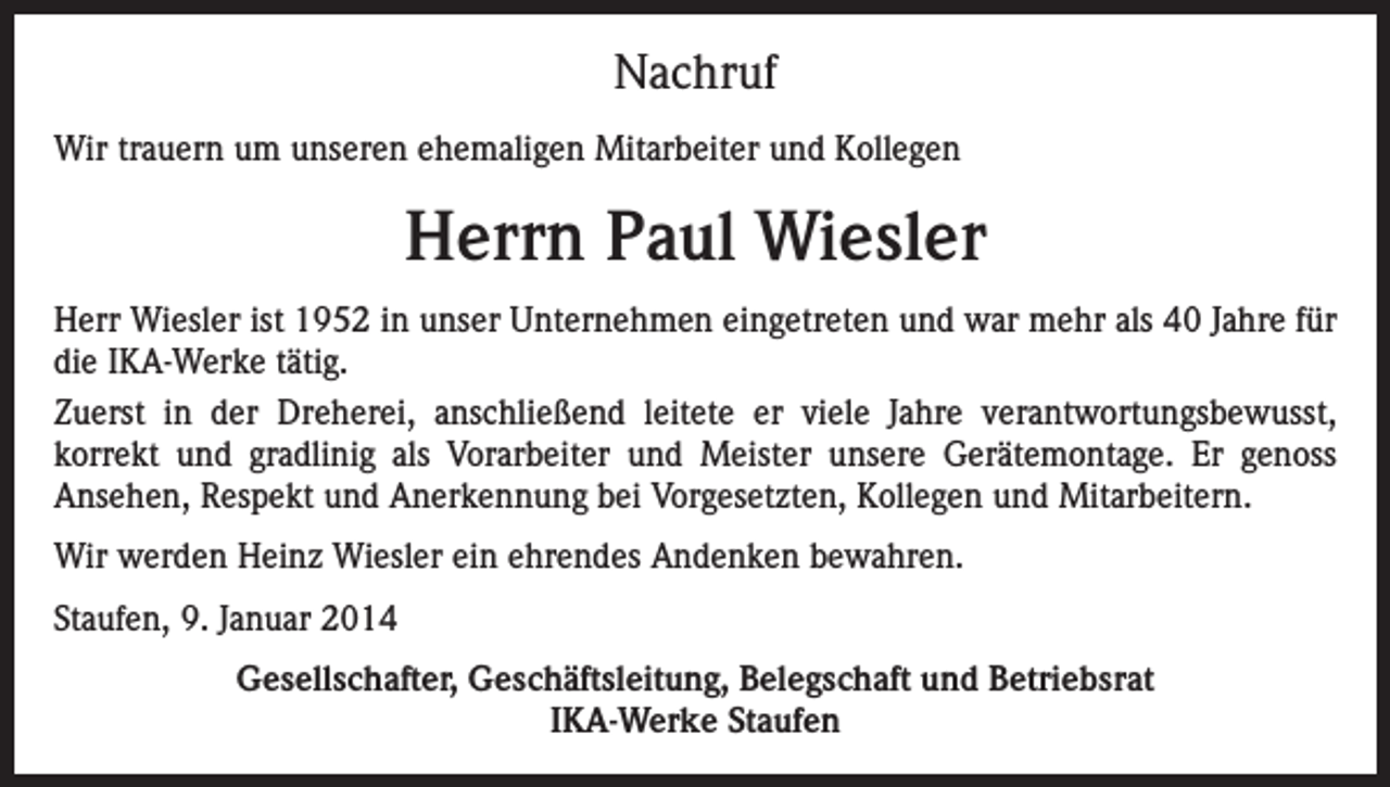 <p>Nachruf<br />Wir trauern um unseren ehemaligen Mitarbeiter und Kollegen</p><p>Herrn Paul Wiesler<br />Herr Wiesler ist 1952 in unser Unternehmen eingetreten und war mehr als 40 Jahre für<br />die IKA-Werke tätig.<br />Zuerst in der Dreherei, anschließend leitete er viele Jahre verantwortungsbewusst,<br />korrekt und gradlinig als Vorarbeiter und Meister unsere Gerätemontage. Er genoss<br />Ansehen, Respekt und Anerkennung bei Vorgesetzten, Kollegen und Mitarbeitern.<br />Wir werden Heinz Wiesler ein ehrendes Andenken bewahren.<br />Staufen, 9. Januar 2014<br />Gesellschafter, Geschäftsleitung, Belegschaft und Betriebsrat<br />IKA-Werke Staufen</p>