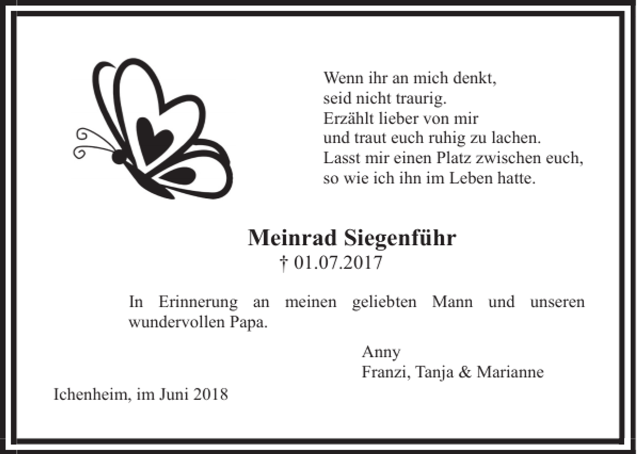 <p>Wenn ihr an mich denkt,<br />seid nicht traurig.<br />Erzählt lieber von mir<br />und traut euch ruhig zu lachen.<br />Lasst mir einen Platz zwischen euch,<br />so wie ich ihn im Leben hatte.</p><p>Meinrad Siegenführ<br />† 01.07.2017</p><p>In Erinnerung an meinen geliebten Mann und unseren<br />wundervollen Papa.<br />Anny<br />Franzi, Tanja &amp; Marianne<br />Ichenheim,<br />Ichenheim, im<br />im Juni<br />Juni</p>